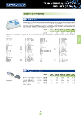 185
TRATAMENTOS QUÍMICOS E
ANÁLISES DE ÁGUA
PC Multi-Direct
Fotómetro multi-parâmetro que permite efectuar um leque muito completo de análises que cobrem totalmente
as necessidades das águas em geral. Substitui o fotómetro PC-22 código 07938 oferecendo melhorias internas
e externas, um amplo display gráfico e um interface RS232 para impressora e ligação a PC.Dirigido a profissio-
nais do sector de tratamentos de águas residuais, águas potáveis, águas industriais e águas de piscinas assim
como laboratórios privados ou governamentais e universidades.
28667A
1 1,9 0,023 A04 2.966,40
Parâmetros que analisa (Nota: os reagentes não são, necessariamente, fornecidos com o fotómetro - os mesmos encontram-s à sua disposição sob
pedido):
Ácido cianídrico 0 – 160 ppm Ces
Alcalinidade-m 0 – 200 ppm CaCO3
Alcalinidade-p 0 – 500 ppm CaCO3
Alumínio 0 – 0.3 ppm Al
Amónio 0 – 1 ppm N
Bromo 0 – 13 ppm Br2
Dureza cálcica 0 – 500 ppm CaCO3
Cloro LR 0 – 2 ppm Cl2
Cloro LR 0 – 4 ppm Cl2
Cloro LR 0 – 6 ppm Cl2
Cloro HR 0 – 200 ppm Cl2
Cloruros LR 0 – 25 ppm Cl-
Cloruros HR 0 – 250 ppm Cl-
COD LR 0 – 150 ppm O2
COD MR 0 – 1500 ppm O2
COD HR 0 – 15000 ppm O2
Cobre 0 – 5 ppm Cu
Dióxido de cloro 0 – 11 ppm ClO2
DEHA 0 – 0.5 ppm DEHA
Dureza total LR 0 – 50 ppm CaCO3
Dureza total HR 0 – 500 ppm CaCO3
Fluoruros 0 – 2 ppm F--
Reagentes para fotómetro
Pastilhas reagente Phenol (pH)250 uni. 03019A
1 0,1 0,004 A04 25,75
Pastilhas reagente DPD 1 250 uni. 03009A
1 0,1 0,004 A04 25,75
Pastilhas reagente DPD 3 250 uni. 03014A
1 0,1 0,004 A04 25,75
Pastilhas reactivo Ácido
isocianúrico 250 uni. 08345A
1 0,1 0,004 A04 37,70
Outros reagentes
Código Emb. Peso Kg Volume m3
Código PVP
Standard Standard Standard Alfanum. Unit. €
Fosfatos LR 0 – 4 ppm PO4
Fosfatos HR 0 – 100 ppm PO4
Ferro (II / III) LR 0 – 1 ppm Fe
Ferro (II / III) HR 0 – 10 ppm Fe
Manganeso 0 – 4 ppm Mn
Molibdato 0 – 30 ppm MoO4
Nitrato 0 – 14 ppm NO3-
Nitritos 0 – 0.5 ppm NO2-
Nitrogénio total 0 – 14 ppm N
Ozono LR 0 – 0.5 ppm O3
Ozono HR 0 – 1 ppm O3
Peróxido de hidrogénio LR 0 – 3 ppm H2O2
Peróxido de hidrogénio HR 0 – 30 ppm H2O2
pH 6.5 – 8.4
Potássio 0 – 12 ppm K+
Sílice 0 – 4 ppm SiO2
Sulfatos 0 – 200 ppm SO4 2-
Sulfuros 0 – 0.5 ppm S 2-
Sulfitos 0 – 10 ppm SO3-
Ureia LR 0 – 3 ppm CH4N2O
Ureia HR 0 – 6 ppm CH4N2O
Zinco 0 – 1 ppm Zn
Cód. 03009
Código Emb. Peso Kg Volume m3
Código PVP
Standard Standard Standard Alfanum. Unit. €
CHECKITS E FOTÓMETROS
TRATAMENTOS
QUÍMICOS
 