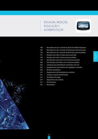 187
188	 •	 Electrólise de sal e controlo de pH/Cl AstralPool Signature
189	 •	 Electrólise de sal e controlo de pH/Cl para piscina privada
194	 •	 Electrólise de sal e controlo de pH/Cl para piscina pública
197	 •	 Neolysis Zero Salt x UV para piscina privada
198	 •	 Neolysis Zero Salt x UV para piscina pública
199	 •	 Desinfecção automática com UV piscina privada
200	 •	 Desinfecção automática com UV piscina pública
202	 •	 Lâmparas para desinfecção automática com UV
203	 •	 Equipamentos automáticos de regulação e controlo
205	 •	 Bombas doseadoras
212	 •	 Equipamento de floculação em contínuo
212	 •	 Limpeza e ajuste de eléctrodos
213	 •	 Contadores de água
214	 •	 Dispositivos de controlo
215	 •	 Termómetros
216	 •	 Doseadores
DOSAGEM, MEDIÇÃO,
REGULAÇÃO E
AUTOMATIZAÇÃO
187
DOSAGEM,MEDIÇÃO,
REGULAÇÃO...
 