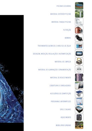 PISCINAS ELEVADAS
MATERIAL EXTERIOR PISCINA
MATERIAL TANQUE PISCINA
FILTRAÇÃO
BOMBAS
TRATAMENTOS QUÍMICOS E ANÁLISES DE ÁGUA
DOSAGEM, MEDIÇÃO, REGULAÇÃO E AUTOMATIZAÇÃO
MATERIAL DE LIMPEZA
MATERIAL DE ILUMINAÇÃO E ORNAMENTAÇÃO
MATERIAL DE REVESTIMENTO
COBERTURAS E ENROLADORES
ACESSÓRIOS DE COMPETIÇÃO
PROGRAMAS INFORMÁTICOS
SPAS E SAUNAS
AQUECIMENTO
MOBILIÁRIO URBANO
 