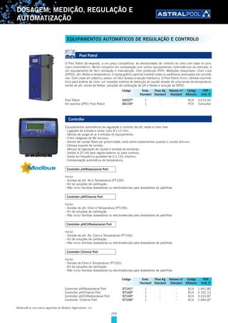 204
DOSAGEM, MEDIÇÃO, REGULAÇÃO E
AUTOMATIZAÇÃO
Pool Patrol
O Pool Patrol dá resposta, a um preço competitivo, às necessidades de controlo do cloro com base no prin-
cípio colorimétrico. Muito compacto em comparação com outros equipamentos colorimétricos do mercado, é
um equipamento de fácil utilização e manutenção. Com protecção IP65. Medições disponíveis: Cloro Livre
(DPD2), pH, Redox e temperatura. O diplay gráfico permite mostrar todas os parâmeros analisados em simultâ-
neo. Com corpo em plástico, possui um fácil acesso à secção hidráulica. O Pool Patrol inclui: câmara colorimé-
trica para análise de cloro, um inovador sistema de detecção de caudal através de uma sonda de temperatura,
sonda de pH, sonda de Redox, soluções de calibração de pH e Redox e solução de DPD2.
Pool Patrol 54527D
1 - - B14 3.010,50
Kit reactivo DPD1 Pool Patrol 60135D
1 - - P25 Consultar
Controller
Equipamentos automáticos de regulação e controlo de pH, redox e cloro livre.
- Ligações de entrada e saída: tubo 8 x 12 mm;
- Válvula de purga de ar à entrada do equipamento;
- Filtro integrado de 80 microns;
- Sensor de caudal Reed por proximidade, evita sobre-doseamentos quando o caudal diminui;
- Câmara suporte de sondas;
- Válvula de regulação de caudal e tomada de amostras;
- Saídas 4-20 mA para registo externo ou para controlo;
- Saída em frequência ajustável de 0 a 120 imp/min;
- Compensação automática de temperatura.
Controller pH/Redox/serial Port
Inclui:
- Sondas de pH, Rx e Temperatura (PT100);
- Kit de soluções de calibração;
- Não inclui bombas doseadoras ou electroválvulas para doseadores de pastilhas
Controller pH/Cl/serial Port
Inclui:
- Sondas de pH, Cloro e Temperatura (PT100);
- Kit de soluções de calibração;
- Não inclui bombas doseadoras ou electroválvulas para doseadores de pastilhas
Controller pH/Cl/Redox/serial Port
Inclui:
- Sondas de pH, Rx, Cloro e Temperatura (PT100);
- Kit de soluções de calibração;
- Não inclui bombas doseadoras ou electroválvulas para doseadores de pastilhas
Controller Cl/serial Port
Inclui:
- Sondas de Cloro e Temperatura (PT100);
- Kit de soluções de calibração;
- Não inclui bombas doseadoras ou electroválvulas para doseadores de pastilhas
Controller pH/Redox/serial Port 57141D
1 - - B14 1.441,80
Controller pH/Cl/serial Port 57142D
1 - - B14 2.762,10
Controller pH/Cl/Redox/serial Port 57143D
1 - - B14 3.316,87
Controller Cl/serial Port 57144D
1 - - B14 2.046,87
Código Emb. Peso Kg Volume m3
Código PVP
Standard Standard Standard Alfanum. Unit. €
Código Emb. Peso Kg Volume m3
Código PVP
Standard Standard Standard Alfanum. Unit. €
Modbus® es una marca registrada de Modbus Organization, Inc.
EQUIPAMENTOS AUTOMÁTICOS DE REGULAÇÃO E CONTROLO
 