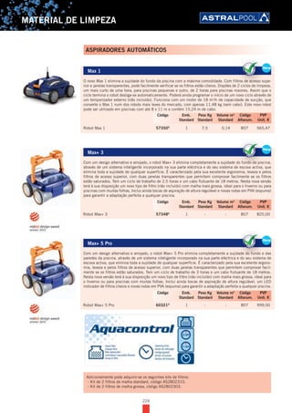224
MATERIAL DE LIMPEZA
Max 1
O novo Max 1 elimina a sujidade do fundo da piscina com a máxima comodidade. Com filtros de acesso supe-
rior e janelas transparentes, pode facilmente verificar se os filtros estão cheios. Dispões de 2 ciclos de limpeza,
um mais curto de uma hora, para piscinas pequenas e outro, de 2 horas para piscinas maiores. Assim que o
ciclo termina o robot desliga-se automaticamente. Poderá ainda programar o início de um novo ciclo através de
um temporizador externo (não incluído). Funciona com um motor de 18 m3
/h de capacidade de sucção, que
converte o Max 1 num dos robots mais leves do mercado, com apenas 11,48 kg (sem cabo). Este novo robot
pode ser utilizado em piscinas com até 8 x 11 m e contém 15,24 m de cabo.
Robot Max 1 57350D
1 7,5 0,14 B07 565,47
Max+ 3
Com um design alternativo e arrojado, o robot Max+ 3 elimina completamente a sujidade do fundo da piscina,
através de um sistema inteligente incorporado na sua parte eléctrica e do seu sistema de escova activa, que
elimina toda a sujidade de qualquer superfície. É caracterizado pela sua excelente ergonomia, leveza e pelos
filtros de acesso superior, com duas janelas transparentes que permitem comprovar facilmente se os filtros
estão saturados. Tem um ciclo de trabalho de 2,5 horas e um cabo flutuante de 18 metros. Nesta nova versão
terá à sua disposição um novo tipo de filtro (não incluído) com malha mais grossa, ideal para o Inverno ou para
piscinas com muitas folhas. Inclui ainda bocas de aspiração de altura regulável e novas rodas em PVA (espuma)
para garantir a adaptação perfeita a qualquer piscina.
Robot Max+ 3 57348D
1 - - B07 825,00
Max+ 5 Pro
Com um design alternativo e arrojado, o robot Max+ 5 Pro elimina completamente a sujidade do fundo e das
paredes da piscina, através de um sistema inteligente incorporado na sua parte eléctrica e do seu sistema de
escova activa, que elimina toda a sujidade de qualquer superfície. É caracterizado pela sua excelente ergono-
mia, leveza e pelos filtros de acesso superior, com duas janelas transparentes que permitem comprovar facil-
mente se os filtros estão saturados. Tem um ciclo de trabalho de 3 horas e um cabo flutuante de 18 metros.
Nesta nova versão terá à sua disposição um novo tipo de filtro (não incluído) com malha mais grossa, ideal para
o Inverno ou para piscinas com muitas folhas. Inclui ainda bocas de aspiração de altura regulável, um LED
indicador de filtros cheios e novas rodas em PVA (espuma) para garantir a adaptação perfeita a qualquer piscina.
Robot Max+ 5 Pro 60321D
1 - - B07 999,00
New
Max 1
O novo Max 1 elimina a sujidade do fundo da piscina com a máxima comodidade. Com filtros de acesso supe-
rior e janelas transparentes, pode facilmente verificar se os filtros estão cheios. Dispões de 2 ciclos de limpeza,
um mais curto de uma hora, para piscinas pequenas e outro, de 2 horas para piscinas maiores. Assim que o
ciclo termina o robot desliga-se automaticamente. Poderá ainda programar o início de um novo ciclo através de
um temporizador externo (não incluído). Funciona com um motor de 18 m3
/h de capacidade de sucção, que
converte o Max 1 num dos robots mais leves do mercado, com apenas 11,48 kg (sem cabo). Este novo robot
pode ser utilizado em piscinas com até 8 x 11 m e contém 15,24 m de cabo.
Robot Max 1 57350D
1 7,5 0,14 B07 565,47
NewNe
O novo Max 1 elimina a sujidade do fundo da piscina com a máxima comodidade. Com filtros de acesso supe
rior e janelas transparentes, pode facilmente verificar se os filtros estão cheios. Dispões de 2 ciclos de limpeza,
Ne
Código Emb. Peso Kg Volume m3
Código PVP
Standard Standard Standard Alfanum. Unit. €
New
Max+ 3
Com um design alternativo e arrojado, o robot Max+ 3 elimina completamente a sujidade do fundo da piscina,
através de um sistema inteligente incorporado na sua parte eléctrica e do seu sistema de escova activa, que
elimina toda a sujidade de qualquer superfície. É caracterizado pela sua excelente ergonomia, leveza e pelos
filtros de acesso superior, com duas janelas transparentes que permitem comprovar facilmente se os filtros
estão saturados. Tem um ciclo de trabalho de 2,5 horas e um cabo flutuante de 18 metros. Nesta nova versão
terá à sua disposição um novo tipo de filtro (não incluído) com malha mais grossa, ideal para o Inverno ou para
piscinas com muitas folhas. Inclui ainda bocas de aspiração de altura regulável e novas rodas em PVA (espuma)
para garantir a adaptação perfeita a qualquer piscina.
Robot Max+ 3 57348D
1 - - B07 825,00
NewNe
Com um design alternativo e arrojado, o robot Max+ 3 elimina completamente a sujidade do fundo da piscina,
através de um sistema inteligente incorporado na sua parte eléctrica e do seu sistema de escova activa, que
Ne
Código Emb. Peso Kg Volume m3
Código PVP
Standard Standard Standard Alfanum. Unit. €
New
Max+ 5 Pro
Com um design alternativo e arrojado, o robot Max+ 5 Pro elimina completamente a sujidade do fundo e das
paredes da piscina, através de um sistema inteligente incorporado na sua parte eléctrica e do seu sistema de
escova activa, que elimina toda a sujidade de qualquer superfície. É caracterizado pela sua excelente ergono-
mia, leveza e pelos filtros de acesso superior, com duas janelas transparentes que permitem comprovar facil-
mente se os filtros estão saturados. Tem um ciclo de trabalho de 3 horas e um cabo flutuante de 18 metros.
Nesta nova versão terá à sua disposição um novo tipo de filtro (não incluído) com malha mais grossa, ideal para
o Inverno ou para piscinas com muitas folhas. Inclui ainda bocas de aspiração de altura regulável, um LED
indicador de filtros cheios e novas rodas em PVA (espuma) para garantir a adaptação perfeita a qualquer piscina.
Robot Max+ 5 Pro 60321D
1 - - B07 999,00
NewNe
Com um design alternativo e arrojado, o robot Max+ 5 Pro elimina completamente a sujidade do fundo e das
paredes da piscina, através de um sistema inteligente incorporado na sua parte eléctrica e do seu sistema de
Ne
Código Emb. Peso Kg Volume m3
Código PVP
Standard Standard Standard Alfanum. Unit. €
ASPIRADORES AUTOMÁTICOS
Adicionalmente pode adquirir-se os seguintes kits de filtros:
- Kit de 2 filtros de malha standard, código AS2802310.
- Kit de 2 filtros de malha grossa, código AS2802303.
 