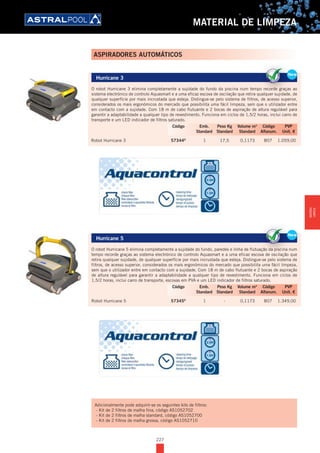 227
MATERIAL DE LIMPEZA
Hurricane 3
O robot Hurricane 3 elimina completamente a sujidade do fundo da piscina num tempo recorde graças ao
sistema electrónico de controlo Aquasmart e a uma eficaz escova de oscilação que retira qualquer sujidade, de
qualquer superfície por mais incrustada que esteja. Distingue-se pelo sistema de filtros, de acesso superior,
considerados os mais ergonómicos do mercado que possibilita uma fácil limpeza, sem que o utilizador entre
em contacto com a sujidade. Com 18 m de cabo flutuante e 2 bocas de aspiração de altura regulável para
garantir a adaptabilidade a qualquer tipo de revestimento. Funciona em ciclos de 1,5/2 horas, inclui carro de
transporte e um LED indicador de filtros saturado.
Robot Hurricane 3 57344D
1 17,5 0,1173 B07 1.059,00
Hurricane 5
O robot Hurricane 5 elimina completamente a sujidade do fundo, paredes e linha de flutuação da piscina num
tempo recorde graças ao sistema electrónico de controlo Aquasmart e a uma eficaz escova de oscilação que
retira qualquer sujidade, de qualquer superfície por mais incrustada que esteja. Distingue-se pelo sistema de
filtros, de acesso superior, considerados os mais ergonómicos do mercado que possibilita uma fácil limpeza,
sem que o utilizador entre em contacto com a sujidade. Com 18 m de cabo flutuante e 2 bocas de aspiração
de altura regulável para garantir a adaptabilidade a qualquer tipo de revestimento. Funciona em ciclos de
1,5/2 horas, inclui carro de transporte, escovas em PVA e um LED indicador de filtros saturado.
Robot Hurricane 5 57345D
1 - 0,1173 B07 1.349,00
New
Hurricane 3
O robot Hurricane 3 elimina completamente a sujidade do fundo da piscina num tempo recorde graças ao
sistema electrónico de controlo Aquasmart e a uma eficaz escova de oscilação que retira qualquer sujidade, de
qualquer superfície por mais incrustada que esteja. Distingue-se pelo sistema de filtros, de acesso superior,
considerados os mais ergonómicos do mercado que possibilita uma fácil limpeza, sem que o utilizador entre
em contacto com a sujidade. Com 18 m de cabo flutuante e 2 bocas de aspiração de altura regulável para
garantir a adaptabilidade a qualquer tipo de revestimento. Funciona em ciclos de 1,5/2 horas, inclui carro de
transporte e um LED indicador de filtros saturado.
Robot Hurricane 3 57344D
1 17,5 0,1173 B07 1.059,00
NewNe
O robot Hurricane 3 elimina completamente a sujidade do fundo da piscina num tempo recorde graças ao
sistema electrónico de controlo Aquasmart e a uma eficaz escova de oscilação que retira qualquer sujidade, de
Ne
Código Emb. Peso Kg Volume m3
Código PVP
Standard Standard Standard Alfanum. Unit. €
New
Hurricane 5
O robot Hurricane 5 elimina completamente a sujidade do fundo, paredes e linha de flutuação da piscina num
tempo recorde graças ao sistema electrónico de controlo Aquasmart e a uma eficaz escova de oscilação que
retira qualquer sujidade, de qualquer superfície por mais incrustada que esteja. Distingue-se pelo sistema de
filtros, de acesso superior, considerados os mais ergonómicos do mercado que possibilita uma fácil limpeza,
sem que o utilizador entre em contacto com a sujidade. Com 18 m de cabo flutuante e 2 bocas de aspiração
de altura regulável para garantir a adaptabilidade a qualquer tipo de revestimento. Funciona em ciclos de
1,5/2 horas, inclui carro de transporte, escovas em PVA e um LED indicador de filtros saturado.
Robot Hurricane 5 57345D
1 - 0,1173 B07 1.349,00
NewNe
O robot Hurricane 5 elimina completamente a sujidade do fundo, paredes e linha de flutuação da piscina num
tempo recorde graças ao sistema electrónico de controlo Aquasmart e a uma eficaz escova de oscilação que
Ne
Código Emb. Peso Kg Volume m3
Código PVP
Standard Standard Standard Alfanum. Unit. €
ASPIRADORES AUTOMÁTICOS
Adicionalmente pode adquirir-se os seguintes kits de filtros:
- Kit de 2 filtros de malha fina, código AS1052702
- Kit de 2 filtros de malha standard, código AS1052700
- Kit de 2 filtros de malha grossa, código AS1052710
MATERIAL
LIMPEZA
 