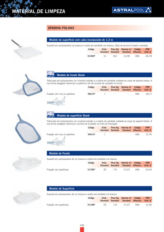 236
MATERIAL DE LIMPEZA
Modelo de superfície com cabo incorporado de 1,3 m
Suporte em polipropileno cor branca e malha em poliéster cor branca. Cabo de alumínio fixado a pressão.
01400A
12 8,0 0,150 A06 26,78
Modelo de fundo Shark
Fabricado em polipropileno cor cinzenta tubarão e a malha em poliéster soldada ao corpo de apanha folhas. A
sua forma alargada maximiza a superfície útil de recolha de sujidade no fundo.
Fixação com clip ou parafuso 36614A
1 - - A06 18,17
Modelo de superfície Shark
Fabricado em polipropileno cor cinzenta tubarão e a malha em poliéster soldada ao corpo do apanha folhas. A
sua forma alargada maximiza a recolha de sujidade na linha de flutuação.
Fixação com clip ou parafuso 36613A
1 - - A06 12,76
Modelo de Fundo
Suporte em polipropileno de cor branca e malha em poliéster cor branca.
Fixação com parafusos 01396A
20 7,9 0,127 A06 22,44
Modelo de Superficie
Suporte em polipropileno de cor branca e malha em poliéster cor branca.
Fixação com parafusos 01398A
20 7,9 0,127 A06 15,56
Código Emb. Peso Kg Volume m3
Código PVP
Standard Standard Standard Alfanum. Unit. €
Código Emb. Peso Kg Volume m3
Código PVP
Standard Standard Standard Alfanum. Unit. €
Código Emb. Peso Kg Volume m3
Código PVP
Standard Standard Standard Alfanum. Unit. €
Código Emb. Peso Kg Volume m3
Código PVP
Standard Standard Standard Alfanum. Unit. €
Código Emb. Peso Kg Volume m3
Código PVP
Standard Standard Standard Alfanum. Unit. €
APANHA FOLHAS
 