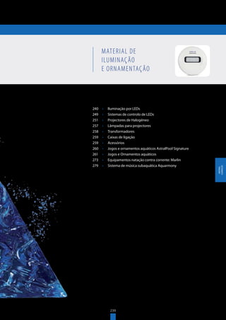 239
MATERIAL DE ILUMINAÇÃO
E ORNAMENTAÇÃO
240	 •	 Iluminação por LEDs
249	 •	 Sistemas de controlo de LEDs
251	 •	 Projectores de Halogéneo
257	 •	 Lâmpadas para projectores
258	 •	 Transformadores
259	 •	 Caixas de ligação
259	 •	 Acessórios
260	 •	 Jogos e ornamentos aquáticos AstralPool Signature
261	 •	 Jogos e Ornamentos aquáticos
273	 •	 Equipamentos natação contra corrente: Marlin
279	 •	 Sistema de música subaquática Aquarmony
MATERIAL DE
ILUMINAÇÃO
E ORNAMENTAÇÃO
239
MATERIAL
ILUMINAÇÃO
 