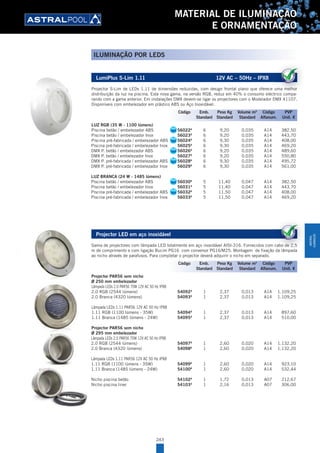 243
MATERIAL DE ILUMINAÇÃO
E ORNAMENTAÇÃO
LumiPlus S-Lim 1.11 12V AC – 50Hz – IPX8
Projector S-Lim de LEDs 1.11 de dimensões reduzidas, com design frontal plano que oferece uma melhor
distribuição da luz na piscina. Esta nova gama, na versão RGB, reduz em 40% o consumo eléctrico compa-
rando com a gama anterior. Em instalações DMX devem-se ligar os projectores com o Modelador DMX 41107.
Disponíveis com embelezador em plástico ABS ou Aço Inoxidável.
LUZ RGB (35 W - 1100 lúmens)
Piscina betão / embelezador ABS 56022A
6 9,20 0,035 A14 382,50
Piscina betão / embelezador Inox 56023A
6 9,20 0,035 A14 443,70
Piscina pré-fabricada / embelezador ABS 56024A
6 9,30 0,035 A14 408,00
Piscina pré-fabricada / embelezador Inox 56025A
6 9,30 0,035 A14 469,20
DMX P. betão / embelezador ABS 56026A
6 9,20 0,035 A14 489,60
DMX P. betão / embelezador Inox 56027A
6 9,20 0,035 A14 550,80
DMX P. pré-fabricada / embelezador ABS 56028A
6 9,30 0,035 A14 495,72
DMX P. pré-fabricada / embelezador Inox 56029A
6 9,30 0,035 A14 561,00
LUZ BRANCA (24 W - 1485 lúmens)
Piscina betão / embelezador ABS 56030A
5 11,40 0,047 A14 382,50
Piscina betão / embelezador Inox 56031A
5 11,40 0,047 A14 443,70
Piscina pré-fabricada / embelezador ABS 56032A
5 11,50 0,047 A14 408,00
Piscina pré-fabricada / embelezador Inox 56033A
5 11,50 0,047 A14 469,20
Projector LED em aço inoxidável
Gama de projectores com lâmpada LED totalmente em aço inoxidável AISI-316. Fornecidos com cabo de 2,5
m de comprimento e com ligação Bucim PG16 com conversor PG16/M25. Montagem de fixação da lâmpada
ao nicho através de parafusos. Para completar o projector deverá adquirir o nicho em separado.
Projector PAR56 sem nicho
Ø 250 mm embelezador
Lâmpada LEDs 2.0 PAR56 70W 12V AC 50 Hz IPX8
2.0 RGB (2544 lúmens) 54092A
1 2,37 0,013 A14 1.109,25
2.0 Branca (4320 lúmens) 54093A
1 2,37 0,013 A14 1.109,25
Lâmpada LEDs 1.11 PAR56 12V AC 50 Hz IPX8
1.11 RGB (1100 lúmens - 35W) 54094A
1 2,37 0,013 A14 897,60
1.11 Branca (1485 lúmens - 24W) 54095A
1 2,37 0,013 A14 510,00
Projector PAR56 sem nicho
Ø 295 mm embelezador
Lâmpada LEDs 2.0 PAR56 70W 12V AC 50 Hz IPX8
2.0 RGB (2544 lúmens) 54097A
1 2,60 0,020 A14 1.132,20
2.0 Branca (4320 lúmens) 54098A
1 2,60 0,020 A14 1.132,20
Lâmpada LEDs 1.11 PAR56 12V AC 50 Hz IPX8
1.11 RGB (1100 lúmens - 35W) 54099A
1 2,60 0,020 A14 923,10
1.11 Branca (1485 lúmens - 24W) 54100A
1 2,60 0,020 A14 532,44
Nicho piscina betão 54102A
1 1,72 0,013 A07 212,67
Nicho piscina liner 54103A
1 2,16 0,013 A07 306,00
Projector S-Lim de LEDs 1.11 de dimensões reduzidas, com design frontal plano que oferece uma melhor
distribuição da luz na piscina. Esta nova gama, na versão RGB, reduz em 40% o consumo eléctrico compa
Código Emb. Peso Kg Volume m3
Código PVP
Standard Standard Standard Alfanum. Unit. €
Gama de projectores com lâmpada LED totalmente em aço inoxidável AISI-316. Fornecidos com cabo de 2,5
m de comprimento e com ligação Bucim PG16 com conversor PG16/M25. Montagem de fixação da lâmpada
Código Emb. Peso Kg Volume m3
Código PVP
Standard Standard Standard Alfanum. Unit. €
ILUMINAÇÃO POR LEDS
SEA
SEA
SEA
SEA
SEA
SEA
MATERIAL
ILUMINAÇÃO
 