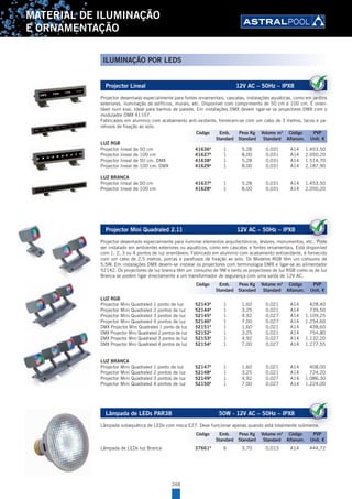 248
MATERIAL DE ILUMINAÇÃO
E ORNAMENTAÇÃO
Projector Lineal 12V AC – 50Hz – IPX8
Projector desenhado especialmente para fontes ornamentais, cascatas, instalações aquáticas, como em jardins
exteriores, iluminação de edifícios, murais, etc. Disponível com comprimento de 50 cm e 100 cm. É orien-
tável num eixo. Ideal para banhos de parede. Em instalações DMX devem ligar-se os projectores DMX com o
modulador DMX 41107.
Fabricados em alumínio com acabamento anti-oxidante, fornecem-se com um cabo de 3 metros, tacos e pa-
rafusos de fixação ao solo.
LUZ RGB
Projector lineal de 50 cm 41636A
1 5,28 0,031 A14 1.453,50
Projector lineal de 100 cm 41627A
1 8,00 0,031 A14 2.050,20
Projector lineal de 50 cm. DMX 41638A
1 5,28 0,031 A14 1.514,70
Projector lineal de 100 cm. DMX 41629A
1 8,00 0,031 A14 2.187,90
LUZ BRANCA
Projector lineal de 50 cm 41637A
1 5,28 0,031 A14 1.453,50
Projector lineal de 100 cm 41628A
1 8,00 0,031 A14 2.050,20
Projector Mini Quadraled 2.11 12V AC – 50Hz – IPX8
Projector desenhado especialmente para iluminar elementos arquitectónicos, árvores, monumentos, etc.. Pode
ser instalado em ambientes exteriores ou aquáticos, como em cascatas e fontes ornamentais. Está disponível
com 1, 2, 3 ou 4 pontos de luz orientáveis. Fabricado em alumínio com acabamento antioxidante, é fornecido
com um cabo de 2,5 metros, porcas e parafusos de fixação ao solo. Os Modelos RGB têm um consumo de
5,5W. Em instalações DMX devem-se instalar os projectores com terminologia DMX e ligar-se ao alimentador
52142. Os projectores de luz branca têm um consumo de 9W e tanto os projectores de luz RGB como os de luz
Branca se podem ligar directamente a um transformador de segurança com uma saída de 12V AC.
LUZ RGB
Projector Mini Quadraled 1 ponto de luz 52143A
1 1,60 0,021 A14 428,40
Projector Mini Quadraled 2 pontos de luz 52144A
1 3,25 0,021 A14 739,50
Projector Mini Quadraled 3 pontos de luz 52145A
1 4,92 0,027 A14 1.109,25
Projector Mini Quadraled 4 pontos de luz 52146A
1 7,00 0,027 A14 1.254,60
DMX Projector Mini Quadraled 1 ponto de luz 52151A
1 1,60 0,021 A14 438,60
DMX Projector Mini Quadraled 2 pontos de luz 52152A
1 3,25 0,021 A14 754,80
DMX Projector Mini Quadraled 3 pontos de luz 52153A
1 4,92 0,027 A14 1.132,20
DMX Projector Mini Quadraled 4 pontos de luz 52154A
1 7,00 0,027 A14 1.277,55
LUZ BRANCA
Projector Mini Quadraled 1 ponto de luz 52147A
1 1,60 0,021 A14 408,00
Projector Mini Quadraled 2 pontos de luz 52148A
1 3,25 0,021 A14 724,20
Projector Mini Quadraled 3 pontos de luz 52149A
1 4,92 0,027 A14 1.086,30
Projector Mini Quadraled 4 pontos de luz 52150A
1 7,00 0,027 A14 1.224,00
Lâmpada de LEDs PAR38 50W - 12V AC – 50Hz – IPX8
Lâmpada subaquática de LEDs com rosca E27. Deve funcionar apenas quando está totalmente submersa.
Lâmpada de LEDs luz Branca 37661A
6 3,70 0,013 A14 444,72
Projector desenhado especialmente para fontes ornamentais, cascatas, instalações aquáticas, como em jardins
exteriores, iluminação de edifícios, murais, etc. Disponível com comprimento de 50 cm e 100 cm. É orien
Código Emb. Peso Kg Volume m3
Código PVP
Standard Standard Standard Alfanum. Unit. €
Projector desenhado especialmente para iluminar elementos arquitectónicos, árvores, monumentos, etc.. Pode
ser instalado em ambientes exteriores ou aquáticos, como em cascatas e fontes ornamentais. Está disponível
Código Emb. Peso Kg Volume m3
Código PVP
Standard Standard Standard Alfanum. Unit. €
Lâmpada subaquática de LEDs com rosca E27. Deve funcionar apenas quando está totalmente submersa.
Código Emb. Peso Kg Volume m3
Código PVP
Standard Standard Standard Alfanum. Unit. €
ILUMINAÇÃO POR LEDS
 