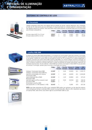 250
MATERIAL DE ILUMINAÇÃO
E ORNAMENTAÇÃO
Kit Vulcanizado
Ligação subaquática para selar uma ligação eléctrica através de resinas, máxima segurança, fácil instalação,
ao cabo de 2h. Está pronto para ser submergido. É responsabilidade do instalador garantir a estanquecidade
das ligações externas do produto. Para esse efeito foram especialmente concebidos estes kits de vulcanizado
para encaixes subaquáticos.
Kit para cabos de Ø 13 a 15 mm 32803A
1 0,3 0,002 A14 34,17
Kit para cabos de Ø 8 a 12 mm 35661A
1 0,3 0,002 A14 30,09
LumiPlus RGB DMX
O sistema de controlo DMX (Digital MultipleXed), é um protocolo de comunicações usado para controlar a iluminação.
Permite elaborar esquemas de iluminação de fontes e grandes espaços aquáticos, distinguindo focos individualmente
ou por grupos. Sistema de controlo total da iluminação de fontes, por PC ou através de um módulo programável e
autónomo. Composto pelo módulo Astral DMX (interfície USB-DMX) e um intuitivo software, permite ao utilizador um
controlo total de um projector ou grupo de projectores. Permite a eleição de uma cor entre as cerca de 16 milhões de
cores. O sistema converte-se na solução ideal para a criação de esquemas de duração praticamente indefinida com
resultados espectaculares. Há dois sistemas: o Astral DMX que controla a iluminação e o Astral DMX Pro que para além
de controlar a iluminação, também pode sincronizar a iluminação com música.
Software / Controlador Astral DMX 41329A
1 0,46 0,0035 A11 1.032,75
Software / Controlador Astral DMX Pro
(permite sincronização com música) 41330A
1 0,46 0,0035 A11 3.304,80
Alimentador DMX
(para projectores Micro RGB) 41106A
1 1,40 0,0065 A14 673,20
Modulador DMX
(para toda a gama LumiPlus e projector Lineal) 41107A
1 0,40 0,0018 A14 530,40
Ecrã Táctil DMX 51297A
1 - - A14 632,40
Alimentador LumiPlus DMX
(para projectores Mini 2.11 e Mini Quadraled 2.11 RGB) 52142A
1 - 0,006 A14 657,90
NOTA: para ligar projectores de LEDs numa instalação DMX podem ser quaisquer um dos descritos anterior-
mente sempre que tenham a extensão DMX, excepto os projectores Mini, Micro ou Mini Quadraled que devem
ser apenas RGB, neste último caso devem ligar-se ao alimentador DMX 41106.
Código Emb. Peso Kg Volume m3
Código PVP
Standard Standard Standard Alfanum. Unit. €
Código Emb. Peso Kg Volume m3
Código PVP
Standard Standard Standard Alfanum. Unit. €
SISTEMAS DE CONTROLO DE LEDS
 