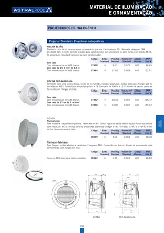 251
MATERIAL DE ILUMINAÇÃO
E ORNAMENTAÇÃO
PROJECTORES DE HALOGÉNEO
Projector Standard - Projectores subaquáticos
PISCINA BETÂO
Fornecido com nicho para encastrar na parede da piscina. Fabricado em PS. Lâmpada halógeneo PAR
56 300W-12V. O nicho permite a opção para saída de cabo por uma lateral ou pelo fundo, com roscas M-25.
Os projectores Standard fornecem-se sem transformador.
Sem cabo
Com embelezador em ABS branco 07838A
4 8,60 0,072 A07 86,45
Com cabo de 2 x 6 mm2
de 2,5 m
Com embelezador em ABS branco 07844A
4 12,60 0,069 A07 122,91
PISCINA PRÉ-FABRICADA
Fornecido com uma junta adesiva, nicho de bi-injecção, flange e parafusos. Juntas adesivas e flanges pré-fa-
bricadas em ABS. Fundo fosco em polipropileno + FV. Lâmpada de 300 W e 12 V. Através de pedido pode ser
fornecido com flanges em inox.
Sem cabo
Com embelezador em ABS branco 07852A
4 10,32 0,069 A07 125,72
Com cabo de 2,5 m de 2 x 6 mm2
Com embelezador em ABS branco 07856A
4 13,80 0,069 A07 159,12
NICHOS
Piscina betão
Para encastrar na parede da piscina. Fabricado em PS. Com a opção de saída lateral ou pelo fundo do nicho e
com roscas de M-25. Nichos para os projectores Standard (códigos 07837,07838, 07843 e 07844). Estes
nichos fornecem-se sem cabo.
00349A
6 4,66 0,068 A07 18,38
Piscina pré-fabricada:
Com flanges, juntas adesivas e parafusos. Flange em ABS. Fornecido com bucim. Através de encomenda pode
ser fornecido com flanges em inox.
Corpo em ABS com rosca métrica metálica 00364A
6 6,24 0,069 A07 48,83
BETÃO PRÉ-FABRICADA
Código Emb. Peso Kg Volume m3
Código PVP
Standard Standard Standard Alfanum. Unit. €
Código Emb. Peso Kg Volume m3
Código PVP
Standard Standard Standard Alfanum. Unit. €
Código Emb. Peso Kg Volume m3
Código PVP
Standard Standard Standard Alfanum. Unit. €
Código Emb. Peso Kg Volume m3
Código PVP
Standard Standard Standard Alfanum. Unit. €
MATERIAL
ILUMINAÇÃO
 