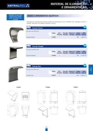 261
MATERIAL DE ILUMINAÇÃO
E ORNAMENTAÇÃO
Nova gama de cascatas para piscinas residenciais fabricadas em aço inoxidável 316. Esta gama contém 3
modelos, todos eles com designs diferentes e actuais.
Cascata Classic
Em aço inox AISI-316.
Cascata Classic 57095A
1 - - A07 1.840,00
Cascata Straight
Em aço inox AISI-316.
Cascata Straight 57096A
1 - - A07 2.149,75
Cascata One
Em aço inox AISI-316.
Cascata One 57097A
1 - - A07 1.807,10
New
Cascata Classic
Em aço inox AISI-316.
Cascata Classic 57095A
1 - - A07 1.840,00
New
Código Emb. Peso Kg Volume m3
Código PVP
Standard Standard Standard Alfanum. Unit. €
New
Cascata Straight
Em aço inox AISI-316.
Cascata Straight 57096A
1 - - A07 2.149,75
New
Código Emb. Peso Kg Volume m3
Código PVP
Standard Standard Standard Alfanum. Unit. €
New
Cascata One
Em aço inox AISI-316.
Cascata One 57097A
1 - - A07 1.807,10
New
Código Emb. Peso Kg Volume m3
Código PVP
Standard Standard Standard Alfanum. Unit. €
.
.
CLASIC WATERFALL AISI-316
CÓDIGO/CODE: 57095
PRODUCTO: CASCADA H-700 A-500 CLASIC AISI-316
PRODUCT:
160
310
580
735
600
325
500
R.Ext.
2"GAS
70
500
145670
470
R.Ext.
2" GAS
.
.
CODIGO/CODE: 57096
PRODUCTO: CASCADA H-700 A-500 STRAIGHT AISI-316
PRODUCT: STRAIGHT WATERFALL AISI-316
500
700
470
560
140
.
.
CASCADE H-700 A-500 ONE
CÓDIGO/CODE: 57097
PRODUCTO: CASCADA H-700 A-500 ONE
PRODUCT:
147
500
R.Ext.
2" GAS
475
730
443
670
560
140
57095 57096 57097
JOGOS E ORNAMENTOS AQUÁTICOS
ATENÇÃO: Os jogos NÃO
incluem âncora, bomba,
quadro de manobra nem
aspiração
MATERIAL
ILUMINAÇÃO
 