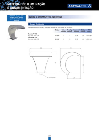 262
MATERIAL DE ILUMINAÇÃO
E ORNAMENTAÇÃO
Cascata Residencial
Cascata residencial em Aço inoxidável. Fixação ao solo através de parafusos.
Cascata A-500
Aço inox AISI-316 52245A
1 15 0,24 A16 1.170,45
Cascata A-350
Aço inox AISI-316 52244A
1 10 0,12 A16 1.101,60
299
376
500 471
R. EXT. 1½" BSP
481
.
.
00
ArchivoPieza:PT-17-10-4100
Año/Year:
DIMENSIONS
DIMENSIONES 2010
Pág./Page: 1/1
ESP / ENG
Rev:
CODIGO/CODE: 52241
PRODUCTO: CASCADA RESIDENCIAL A-500 AISI-304
PRODUCT: CASCADE RESIDENTIAL A-500 AISI-304
Código Emb. Peso Kg Volume m3
Código PVP
Standard Standard Standard Alfanum. Unit. €
JOGOS E ORNAMENTOS AQUÁTICOS
ATENÇÃO: Os jogos NÃO
incluem âncora, bomba,
quadro de manobra nem
aspiração
 