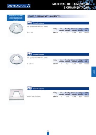 269
MATERIAL DE ILUMINAÇÃO
E ORNAMENTAÇÃO
Embelezadores
Em aço inoxidável AISI-316, polido.
Ø 63 mm 19977A
1 1,0 0,008 A07 561,00
Embelezadores
Em aço inoxidável AISI-316, polido.
Ø 129 mm 19979A
1 0,9 0,005 A07 561,00
Embelezadores
Cortina 600 mm polido 19981A
1 1,22 0,008 A07 561,00
Código Emb. Peso Kg Volume m3
Código PVP
Standard Standard Standard Alfanum. Unit. €
Código Emb. Peso Kg Volume m3
Código PVP
Standard Standard Standard Alfanum. Unit. €
Código Emb. Peso Kg Volume m3
Código PVP
Standard Standard Standard Alfanum. Unit. €
JOGOS E ORNAMENTOS AQUÁTICOSATENÇÃO: Os jogos NÃO
incluem âncora, bomba,
quadro de manobra nem
aspiração
MATERIAL
ILUMINAÇÃO
 