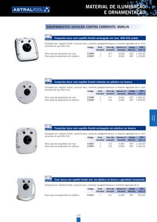 273
MATERIAL DE ILUMINAÇÃO
E ORNAMENTAÇÃO
EQUIPAMENTOS NATAÇÃO CONTRA CORRENTE: MARLIN
Conjuntos boca com espelho frontal rectangular em inox. AISI-316 polido
Composto por: espelho frontal, conjunto boca, comando paragem/arranque e comando regulação de ar. Com-
ponentes em aço AISI-316.
Para caixa de alojamento em inox 11499A
1 4,7 0,039 A07 1.193,40
Para caixa de alojamento em plástico 11014A
1 4,1 0,039 A07 1.139,85
Conjuntos boca com espelho frontal redonda em plástico cor branca
Composto por: espelho frontal, conjunto boca, comando paragem/arranque e comando regulação de ar. Com-
ponentes em aço AISI-316.
Para caixa de alojamento em inox 11500A
1 5,0 0,045 A07 1.560,60
Para caixa de alojamento em plástico 11016A
1 4,4 0,056 A07 1.093,95
Conjuntos boca com espelho frontal rectangular em plástico cor branca
Composto por: espelho frontal, conjunto boca, comando paragem/arranque e comando regulação de ar. Com-
ponentes em aço AISI-316.
Para caixa de alojamento em inox 11501A
1 5,0 0,045 A07 1.193,40
Para caixa de alojamento em plástico 11015A
1 3,9 0,039 A07 1.063,35
Conj. bocas com espelho frontal rect. em plástico cor branca e agarradeira incorporada
Composto por: espelho frontal, conjunto boca, comando paragem/arranque e comando regulação de ar.
Para caixa de alojamento em plástico 11013A
1 4,2 0,039 A07 933,30
Código Emb. Peso Kg Volume m3
Código PVP
Standard Standard Standard Alfanum. Unit. €
Código Emb. Peso Kg Volume m3
Código PVP
Standard Standard Standard Alfanum. Unit. €
Código Emb. Peso Kg Volume m3
Código PVP
Standard Standard Standard Alfanum. Unit. €
Código Emb. Peso Kg Volume m3
Código PVP
Standard Standard Standard Alfanum. Unit. €
MATERIAL
ILUMINAÇÃO
 