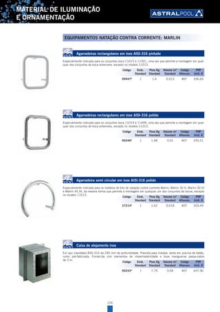 274
MATERIAL DE ILUMINAÇÃO
E ORNAMENTAÇÃO
EQUIPAMENTOS NATAÇÃO CONTRA CORRENTE: MARLIN
Agarradeiras rectangulares em inox AISI-316 pintado
Especialmente indicada para os conjuntos boca 11015 e 11501, uma vez que permite a montagem em qual-
quer dos conjuntos de boca anteriores, excepto no modelo 11013.
09447A
1 1,4 0,013 A07 336,60
Agarradeiras rectangulares em inox AISI-316 polido
Especialmente indicada para os conjuntos boca 11014 e 11499, uma vez que permite a montagem em qual-
quer dos conjuntos de boca anteriores, excepto no modelo 11013.
00246A
1 1,48 0,01 A07 255,51
Agarradeira semi circular em inox AISI-316 polido
Especialmente indicada para os modelos de kits de natação contra corrente Marlin; Marlin 30 II, Marlin 30 III
e Marlin 45 III, da mesma forma que permite a montagem em qualquer um dos conjuntos de bocas, excepto
no modelo 11013.
37214A
1 1,62 0,018 A07 203,49
Caixa de alojamento inox
Em aço inoxidável AISI-316 de 240 mm de profundidade. Prevista para instalar, tanto em piscina de betão,
como pré-fabricada. Fornecida com elementos de impermeabilidade e duas mangueiras passa-cabos
de 3 m.
00243A
1 7,79 0,04 A07 657,90
Código Emb. Peso Kg Volume m3
Código PVP
Standard Standard Standard Alfanum. Unit. €
Código Emb. Peso Kg Volume m3
Código PVP
Standard Standard Standard Alfanum. Unit. €
Código Emb. Peso Kg Volume m3
Código PVP
Standard Standard Standard Alfanum. Unit. €
Código Emb. Peso Kg Volume m3
Código PVP
Standard Standard Standard Alfanum. Unit. €
 