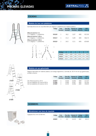 26
PISCINAS ELEVADAS
Modelos de inox com plataforma
Corrimão Ø 43 mm em inox AISI-304 com degraus e plataforma em material plástico.
Altura da piscina 1 m
2 x 3 degraus + 1 plataforma 05520B
1 18,2 0,07 A09 457,00
Altura da piscina 1,20 m
2 x 4 degraus + 1 plataforma 05521B
1 21,4 0,09 A09 506,73
Altura da piscina 1,50 m
2 x 5 degraus + 1 plataforma 05522B
1 24,5 0,11 A09 629,89
Código A B C D E F
05520 1150 1680 240 1030 375 500
05521 1360 1920 240 1270 375 500
05522 1625 2250 240 1600 375 500
Modelos em aço galvanizado
Degraus fabricados em material plástico com design ergonómico. Corrimão de Ø 25 mm em aço galvanizado,
pintado a branco.
2x4. Altura da piscina 1,20 m 27287B
1 10,06 0,036 A09 127,97
2x3 com plataforma. Alt. piscina 0,90 m 27288B
1 10,89 0,047 A09 167,00
2x4 com plataforma. Alt. piscina 1,20 m 27289B
1 12,54 0,056 A09 190,40
SKIMMERS
Miniskimmer com boca de impulsão
Ligações Ø 32 mm e Ø 38 mm.
20889B
1 2,2 0,019 A02 40,11
Código Emb. Peso Kg Volume m3
Código PVP
Standard Standard Standard Alfanum. Unit. €
27289
27288
27287
Código Emb. Peso Kg Volume m3
Código PVP
Standard Standard Standard Alfanum. Unit. €
Código Emb. Peso Kg Volume m3
Código PVP
Standard Standard Standard Alfanum. Unit. €
ESCADAS
 