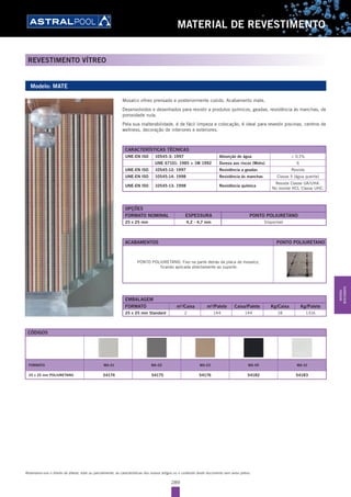289
MATERIAL DE REVESTIMENTO
REVESTIMENTO VÍTREO
Reservamo-nos o direito de alterar, total ou parcialmente, as características dos nossos artigos ou o conteúdo deste documento sem aviso prévio.
Modelo: MATE
CARACTERÍSTICAS TÉCNICAS
UNE-EN ISO 10545-3: 1997 Absorção de água < 0,1%
UNE 67101: 1985 + 1M 1992 Dureza aos riscos (Mohs) 6
UNE-EN ISO 10545-12: 1997 Resistência a geadas Resiste
UNE-EN ISO 10545-14: 1998 Resistência às manchas Classe 5 (água quente)
UNE-EN ISO 10545-13: 1998 Resistência química
Resiste Classe UA/UHA.
No resiste HCL Classe UHC.
Mosaíco vítreo prensado e posteriormente cozido. Acabamento mate.
Desenvolvidos e desenhados para resistir a produtos químicos, geadas, resistência às manchas, de
porosidade nula.
Pela sua inalterabilidade, é de fácil limpeza e colocação, é ideal para revestir piscinas, centros de
wellness, decoração de interiores e exteriores.
EMBALAGEM
FORMATO m2
/Caixa m2
/Palete Caixa/Palete Kg/Caixa Kg/Palete
25 x 25 mm Standard 2 144 144 18 1316
OPÇÕES
FORMATO NOMINAL ESPESSURA PONTO POLIURETANO
25 x 25 mm 4,2 - 4,7 mm Disponível
ACABAMENTOS PONTO POLIURETANO
PONTO POLIURETANO: Fixo na parte detrás da placa de mosaíco,
ficando aplicada directamente ao suporte.
CÓDIGOS
FORMATO MA-01 MA-02 MA-03 MA-09 MA-10
25 x 25 mm POLIURETANO 54174 54175 54176 54182 54183
MATERIAL
REVESTIMENTO
 