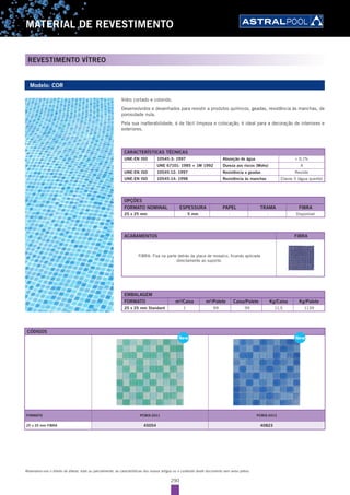 290
MATERIAL DE REVESTIMENTO
REVESTIMENTO VÍTREO
Reservamo-nos o direito de alterar, total ou parcialmente, as características dos nossos artigos ou o conteúdo deste documento sem aviso prévio.
Modelo: COR
CARACTERÍSTICAS TÉCNICAS
UNE-EN ISO 10545-3: 1997 Absorção de água < 0,1%
UNE 67101: 1985 + 1M 1992 Dureza aos riscos (Mohs) 4
UNE-EN ISO 10545-12: 1997 Resistência a geadas Resiste
UNE-EN ISO 10545-14: 1998 Resistência às manchas Classe 5 (água quente)
Vidro cortado e colorido.
Desenvolvidos e desenhados para resistir a produtos químicos, geadas, resistência às manchas, de
porosidade nula.
Pela sua inalterabilidade, é de fácil limpeza e colocação, é ideal para a decoração de interiores e
exteriores.
EMBALAGEM
FORMATO m2
/Caixa m2
/Palete Caixa/Palete Kg/Caixa Kg/Palete
25 x 25 mm Standard 1 99 99 11,5 1139
OPÇÕES
FORMATO NOMINAL ESPESSURA PAPEL TRAMA FIBRA
25 x 25 mm 5 mm - - Disponível
ACABAMENTOS FIBRA
FIBRA: Fixa na parte detrás da placa de mosaíco, ficando aplicada
directamente ao suporte.
CÓDIGOS
FORMATO PCMIX-2011 PCMIX-2013
25 x 25 mm FIBRA 45054 40823
New New
 