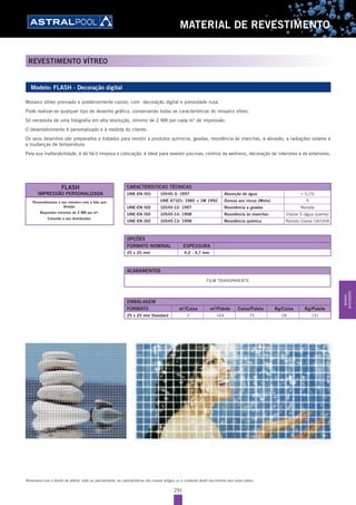 291
MATERIAL DE REVESTIMENTO
REVESTIMENTO VÍTREO
Reservamo-nos o direito de alterar, total ou parcialmente, as características dos nossos artigos ou o conteúdo deste documento sem aviso prévio.
Modelo: FLASH - Decoração digital
Mosaíco vítreo prensado e posteriormente cozido, com decoração digital e porosidade nula.
Pode realizar-se qualquer tipo de desenho gráfico, conservando todas as características do mosaíco vítreo.
Só necessita de uma fotografia em alta resolução, mínimo de 2 MB por cada m2
de impressão.
O desenvolvimento é personalizado e à medida do cliente.
Os seus desenhos são preparados e tratados para resistir a produtos químicos, geadas, resistência às manchas, à abrasão, a radiações solares e
a mudanças de temperatura.
Pela sua inalterabilidade, é de fácil limpeza e colocação, é ideal para revestir piscinas, centros de wellness, decoração de interiores e de exteriores.
EMBALAGEM
FORMATO m2
/Caixa m2
/Palete Caixa/Palete Kg/Caixa Kg/Palete
25 x 25 mm Standard 2 144 72 18 131
OPÇÕES
FORMATO NOMINAL ESPESSURA
25 x 25 mm 4,2 - 4,7 mm
ACABAMENTOS
FILM TRANSPARENTE
CARACTERÍSTICAS TÉCNICAS
UNE-EN ISO 10545-3: 1997 Absorção de água < 0,1%
UNE 67101: 1985 + 1M 1992 Dureza aos riscos (Mohs) 5
UNE-EN ISO 10545-12: 1997 Resistência a geadas Resiste
UNE-EN ISO 10545-14: 1998 Resistência às manchas Classe 5 (água quente)
UNE-EN ISO 10545-13: 1998 Resistência química Resiste Classe UA/UHA
Personalizamos o seu mosaíco com a foto que
desejar.
Requisitos mínimos de 2 MB por m2
.
Consulte o seu distribuidor.
FLASH
IMPRESSÃO PERSONALIZADA
MATERIAL
REVESTIMENTO
 