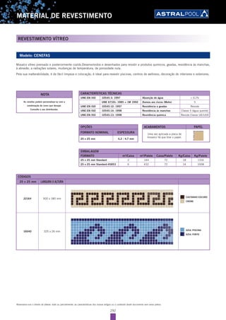292
MATERIAL DE REVESTIMENTO
REVESTIMENTO VÍTREO
Reservamo-nos o direito de alterar, total ou parcialmente, as características dos nossos artigos ou o conteúdo deste documento sem aviso prévio.
Modelo: CENEFAS
Mosaíco vítreo prensado e posteriormente cozido.Desenvolvidos e desenhados para resistir a produtos químicos, geadas, resistência às manchas,
à abrasão, a radiações solares, mudanças de temperatura, de porosidade nula.
Pela sua inalterabilidade, é de fácil limpeza e colocação, é ideal para revestir piscinas, centros de wellness, decoração de interiores e exteriores.
EMBALAGEM
FORMATO m2
/Caixa m2
/Palete Caixa/Palete Kg/Caixa Kg/Palete
25 x 25 mm Standard 2 144 72 18 1316
25 x 25 mm Standard-45853 6 432 72 14 1008
OPÇÕES
FORMATO NOMINAL ESPESSURA
25 x 25 mm 4,2 - 4,7 mm
As cenefas podem personalizar-se com a
combinação de cores que desejar.
Consulte o seu distribuidor.
NOTA
ACABAMENTOS PAPEL
Uma vez aplicada a placa de
mosaíco há que tirar o papel.
CÓDIGOS
25 x 25 mm LARGURA X ALTURA
22164 300 x 180 mm
CASTANHO ESCURO
CREME
16040 325 x 26 mm AZUL PISCINA
AZUL FORTE
CARACTERÍSTICAS TÉCNICAS
UNE-EN ISO 10545-3: 1997 Absorção de água < 0,1%
UNE 67101: 1985 + 1M 1992 Dureza aos riscos (Mohs) 5
UNE-EN ISO 10545-12: 1997 Resistência a geadas Resiste
UNE-EN ISO 10545-14: 1998 Resistência às manchas Classe 5 (água quente)
UNE-EN ISO 10545-13: 1998 Resistência química Resiste Classe UA/UHA
 