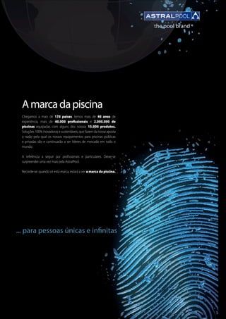 1
Amarcadapiscina
Chegamos a mais de 170 países, temos mais de 40 anos de
experiência, mais de 40.000 profissionais e 2.000.000 de
piscinas equipadas com alguns dos nossos 15.000 produtos.
Soluções 100% inovadoras e sustentáveis, que fazem da nossa aposta
a razão pela qual os nossos equipamentos para piscinas públicas
e privadas são e continuarão a ser lideres de mercado em todo o
mundo.
A referência a seguir por profissionais e particulares. Deixe-se
surpreender uma vez mais pela AstralPool.
Recorde-se: quando vir esta marca, estará a ver a marca da piscina.
... para pessoas únicas e infinitas
 