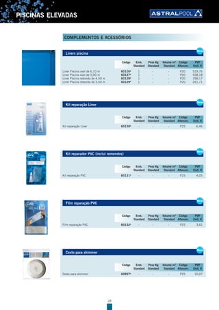 28
PISCINAS ELEVADAS
Liners piscina
Liner Piscina oval de 6,10 m 60126B
1 - - P20 529,76
Liner Piscina oval de 5,00 m 60127B
1 - - P20 428,18
Liner Piscina redonda de 4,50 m 60128B
1 - - P20 358,17
Liner Piscina redonda de 3,50 m 60129B
1 - - P20 261,71
Kit reparação Liner
Kit reparação Liner 60130B
- - - P25 6,46
Kit reparador PVC (inclui remendos)
Kit reparação PVC 60131B
- - - P25 4,05
Film reparação PVC
Film reparação PVC 60132B
- - - P25 3,61
Cesto para skimmer
Cesto para skimmer 60997B
- - - P25 10,07
Liners piscina
Liner Piscina oval de 6,10 m 60126B
1 - - P20 529,76
Liner Piscina oval de 5,00 m 60127B
1 - - P20 428,18
Liner Piscina redonda de 4,50 m 60128B
1 - - P20 358,17
Liner Piscina redonda de 3,50 m 60129B
1 - - P20 261,71
New
Código Emb. Peso Kg Volume m3
Código PVP
Standard Standard Standard Alfanum. Unit. €
Kit reparação Liner
Kit reparação Liner 60130B
- - - P25 6,46
New
Código Emb. Peso Kg Volume m3
Código PVP
Standard Standard Standard Alfanum. Unit. €
Kit reparador PVC (inclui remendos)
Kit reparação PVC 60131B
- - - P25 4,05
New
Código Emb. Peso Kg Volume m3
Código PVP
Standard Standard Standard Alfanum. Unit. €
Film reparação PVC
Film reparação PVC 60132B
- - - P25 3,61
New
Código Emb. Peso Kg Volume m3
Código PVP
Standard Standard Standard Alfanum. Unit. €
Cesto para skimmer
Cesto para skimmer 60997B
- - - P25 10,07
New
Código Emb. Peso Kg Volume m3
Código PVP
Standard Standard Standard Alfanum. Unit. €
COMPLEMENTOS E ACESSÓRIOS
 