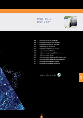307
COBERTURAS E
ENROLADORES
308	 •	 Coberturas isotérmicas – Verão
309	 •	 Coberturas isotérmicas – Gama alta
310	 •	 Coberturas isotérmicas – Espuma
311	 •	 Enroladores de coberturas
313	 •	 Coberturas de protecção - Inverno
315	 •	 Acessórios para coberturas
316	 •	 Coberturas de protecção PVC com barras
318	 •	 Coberturas automáticas
322	 •	 Coberturas automáticas: Modelos submersos
323	 •	 Coberturas automáticas: Modelos elevados
327	 •	 Coberturas automáticas: Lâminas
331	 •	 Coberturas automáticas: Acessórios
Todas as coberturas sãoTodas as coberturas são
307
COBERTURASE
ENROLADORES
 
