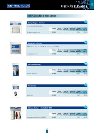 29
PISCINAS ELEVADAS
Comporta para skimmer
Dimensões 12 x 14,5 x 2 cm.
Comporta para skimmer 60364B
- - - P25 10,59
Junta para skimmer
Ø ext. 20,5 x 19,5 x 0,5 cm. Ø int. 14,8 x 13,9 x 0,5 cm.
Junta para skimmer 60365B
- - - P25 13,74
Boca de impulsão
Boca de impulsão 60366B
- - - P25 15,55
Manómetro
Manómetro 60368B
- - - P25 18,79
Válvula abertura e fecho Ø38-Ø32
Válvula abertura e fecho Ø38-Ø32 60369B
- - - P25 12,52
Comporta para skimmer
Dimensões 12 x 14,5 x 2 cm.
Comporta para skimmer 60364B
- - - P25 10,59
New
Código Emb. Peso Kg Volume m3
Código PVP
Standard Standard Standard Alfanum. Unit. €
Junta para skimmer
Ø ext. 20,5 x 19,5 x 0,5 cm. Ø int. 14,8 x 13,9 x 0,5 cm.
Junta para skimmer 60365B
- - - P25 13,74
New
Código Emb. Peso Kg Volume m3
Código PVP
Standard Standard Standard Alfanum. Unit. €
Boca de impulsão
Boca de impulsão 60366B
- - - P25 15,55
New
Código Emb. Peso Kg Volume m3
Código PVP
Standard Standard Standard Alfanum. Unit. €
New
Manómetro
Manómetro 60368B
- - - P25 18,79
New
Código Emb. Peso Kg Volume m3
Código PVP
Standard Standard Standard Alfanum. Unit. €
Válvula abertura e fecho Ø38-Ø32
Válvula abertura e fecho Ø38-Ø32 60369B
- - - P25 12,52
New
Código Emb. Peso Kg Volume m3
Código PVP
Standard Standard Standard Alfanum. Unit. €
COMPLEMENTOS E ACESSÓRIOS
PISCINAS
ELEVADAS
 