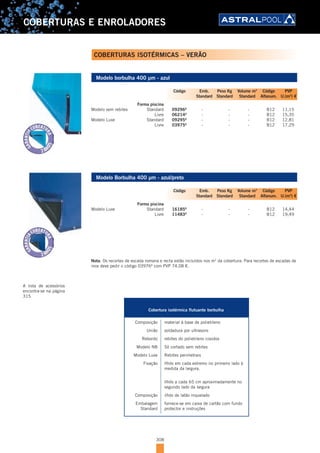 308
COBERTURAS E ENROLADORES
Modelo borbulha 400 µm - azul
Forma piscina
Modelo sem rebites Standard 09296A
- - - B12 11,15
Livre 06214A
- - - B12 15,35
Modelo Luxe Standard 09295A
- - - B12 12,81
Livre 03975A
- - - B12 17,29
Modelo Borbulha 400 µm - azul/preto
Forma piscina
Modelo Luxe Standard 16185A
- - - B12 14,44
Livre 11483A
- - - B12 19,49
Nota: Os recortes de escada romana e recta estão incluídos nos m2
da cobertura. Para recortes de escadas de
inox deve pedir o código 03976A
com PVP 74,08 €.
Código Emb. Peso Kg Volume m3
Código PVP
Standard Standard Standard Alfanum. U.(m2
) €
Código Emb. Peso Kg Volume m3
Código PVP
Standard Standard Standard Alfanum. U.(m2
) €
COBERTURAS ISOTÉRMICAS – VERÃO
CARACTERÍSTICAS TÉCNICAS
Cobertura isotérmica flutuante borbulha
Composição material à base de polietileno
União soldadura por ultrasons
Rebordo rebites do polietileno cosidos
Modelo NB Só cortado sem rebites
Modelo Luxe Rebites perimetrais
Fixação Ilhós em cada extremo no primeiro lado à
medida da largura.
Ilhós a cada 65 cm aproximadamente no
segundo lado da largura
Composição ilhós de latão niquelado
Embalagem fornece-se em caixa de cartão com fundo
Standard protector e instruções
A lista de acessórios
encontra-se na página
315
 