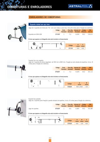 312
COBERTURAS E ENROLADORES
Suporte móvel em aço inox
Jogo de 2 suportes em forma de “Te”. Um com rodas e outro fixo. Inclui 8 cintas para a fixação da cobertura.
Suportes em AISI-304 37155A
1 7,2 0,035 B12 218,16
O eixo que aparece na fotografia não está incluído no fornecimento
Código
A
(mm)
C
(mm)
37155 500 650
Suporte fixo com espelho
Jogo de 2 suportes de altura regulável, de 500 mm a 800 mm. Fixação ao solo através de espelhos. Inclui: 8
cintas para a fixação da cobertura.
07629A
1 7,2 0,029 B12 331,13
O eixo que aparece na fotografia não está incluído no fornecimento
Código
A
(mm)
B
(mm)
07629 500 a 800 100
Suporte fixo paredes
Jogo de 2 suportes para fixação à parede através de espelhos. Inclui: 8 cintas para a fixação da cobertura.
Jogo de suportes 07630A
1 6,6 0,087 B12 352,88
O eixo que aparece na fotografia não está incluído no fornecimento
Código
A
(mm)
B
(mm)
C
(mm)
07630 500 100 500
Código Emb. Peso Kg Volume m3
Código PVP
Standard Standard Standard Alfanum. Unit. €
Código Emb. Peso Kg Volume m3
Código PVP
Standard Standard Standard Alfanum. Unit. €
Código Emb. Peso Kg Volume m3
Código PVP
Standard Standard Standard Alfanum. Unit. €
ENROLADORES DE COBERTURAS
 