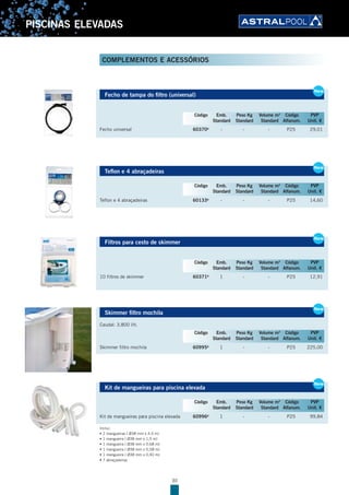 30
PISCINAS ELEVADAS
Fecho de tampa do filtro (universal)
Fecho universal 60370B
- - - P25 29,01
Teflon e 4 abraçadeiras
Teflon e 4 abraçadeiras 60133B
- - - P25 14,60
Filtros para cesto de skimmer
10 filtros de skimmer 60371B
1 - - P25 12,91
Skimmer filtro mochila
Caudal: 3.800 l/h.
Skimmer filtro mochila 60995B
1 - - P25 225,00
Kit de mangueiras para piscina elevada
Kit de mangueiras para piscina elevada 60996B
1 - - P25 99,84
Inclui:
• 2 mangueiras ( Ø38 mm x 4,5 m)
• 1 mangueira ( Ø38 mm x 1,5 m)
• 1 mangueira ( Ø38 mm x 0,68 m)
• 1 mangueira ( Ø38 mm x 0,58 m)
• 1 mangueira ( Ø38 mm x 0,40 m)
• 7 abraçadeiras
Fecho de tampa do filtro (universal)
Fecho universal 60370B
- - - P25 29,01
New
Código Emb. Peso Kg Volume m3
Código PVP
Standard Standard Standard Alfanum. Unit. €
Teflon e 4 abraçadeiras
Teflon e 4 abraçadeiras 60133B
- - - P25 14,60
New
Código Emb. Peso Kg Volume m3
Código PVP
Standard Standard Standard Alfanum. Unit. €
Filtros para cesto de skimmer
10 filtros de skimmer 60371B
1 - - P25 12,91
New
Código Emb. Peso Kg Volume m3
Código PVP
Standard Standard Standard Alfanum. Unit. €
Skimmer filtro mochila
Caudal: 3.800 l/h.
Skimmer filtro mochila 60995B
1 - - P25 225,00
New
Código Emb. Peso Kg Volume m3
Código PVP
Standard Standard Standard Alfanum. Unit. €
Kit de mangueiras para piscina elevada
Kit de mangueiras para piscina elevada 60996B
1 - - P25 99,84
New
Código Emb. Peso Kg Volume m3
Código PVP
Standard Standard Standard Alfanum. Unit. €
COMPLEMENTOS E ACESSÓRIOS
 
