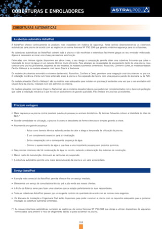 318
COBERTURAS E ENROLADORES
A cobertura automática AstralPool
A AstralPool oferece continuamente os produtos mais inovadores em matéria de segurança. Neste sentido desenvolveram-se as coberturas
automáticas para piscina de acordo com as exigências da norma francesa NF P90 308 que garante a máxima segurança para os utilizadores.
As coberturas automáticas da AstralPool cobrem toda a piscina e são recolhidas e estendidas facilmente graças ao seu enrolador motorizado.
Apenas é necessário accionar uma chave para realizar esta função.
Fabricadas com lâminas rígidas disponíveis em várias cores, o seu design e composição permite obter uma cobertura flutuante que cobre a
totalidade do lençol de água e é um isolante térmico muito eficiente. Para abranger as necessidades de equipamento tanto de uma piscina nova
como de uma piscina já existente, dispomos de sete modelos, os modelos submersos (enterrados) Roussillon, Conflent e Ceret, os modelos elevados
Carlit e Vallespir e os modelos elevados com banco Capcir e Narbonne.
Os modelos de cobertura automática submersa (enterrada), Roussillon, Conflent e Ceret, permitem uma integração total da cobertura na piscina.
A instalação mecânica é feita num fosso enterrado anexo à piscina e fica separado da mesma com uma pequena parede de alvenaria ou de PVC.
Os modelos elevados (Carlit e Vallespir) são os modelos mais adequados para instalar em piscinas já existentes uma vez que o eixo enrolador está
situado fora da piscina, instalado num dos extremos da mesma.
Os modelos elevados com banco (Capcir e Narbonne) são os modelos elevados básicos que podem ser complementados com o banco de protecção
que cobre a instalação mecânica e que lhe dá um acabamento de grande qualidade. Para instalar em piscinas já existentes.
Principais vantagens
•		Maior	segurança	na	piscina	contra	possíveis	quedas	de	pessoas	ou	animais	domésticos.	As	lâminas	flutuantes	cobrem	a	totalidade	do	nível	de	
água.*
•		Grande	comodidade	na	utilização,	a	piscina	é	coberta	e	descoberta	de	forma	silenciosa	e	simples	girando	a	chave.
•		Representa	uma	grande	poupança:
- Actua como barreira térmica evitando perdas de calor e alarga a temporada de utilização da piscina.
- É um complemento essencial para a climatização.
- Evita a evaporação com a consequente poupança de água.
- Diminui o aparecimento de algas o que leva a uma importante poupança em produtos químicos.
•		Nas	piscinas	interiores	não	há	condensação	de	água	no	recinto,	evitando	a	deterioração	dos	materiais	de	construção.
•		Menor	custo	de	manutenção:	diminuem	as	partículas	em	suspensão.
•		A	cobertura	automática	permite	uma	maior	personalização	da	piscina	e	um	valor	acrescentado.
Serviço AstralPool
•		A	ampla	rede	comercial	da	AstralPool	permite	oferecer-lhe	um	serviço	imediato.
•		Oferecemos	um	serviço	de	consultadoria	técnica	pré	e	pós	venda	aos	nossos	clientes.
•		A	Ficha	de	Fabrico	serve	para	fazer	uma	cobertura	que	se	adapte	perfeitamente	às	suas	necessidades.
•		Todas	as	coberturas	AstralPool	passam	por	um	exigente	controlo	de	qualidade	de	acordo	com	as	normas	mais	exigentes.
•		Os	Manuais	de	Instalação	e	Engenharia	Civil	estão	disponíveis	para	poder	construir	a	piscina	com	os	requisitos	adequados	para	a	posterior	
instalação da cobertura submersa (enterrada).
(*) As nossas coberturas automáticas cumprem as exigências da norma francesa NF P90-308 que obriga a utilizar dispositivos de segurança
normalizados para prevenir o risco de afogamento devido a queda acidental na piscina.
COBERTURAS AUTOMÁTICAS
 