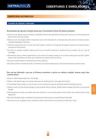319
COBERTURAS E ENROLADORES
Conselhos de utilização e hibernação
Recomendamos que siga estas instruções básicas para o funcionamento correcto da cobertura automática:
•	 Antes	de	iniciar	qualquer	acção	na	cobertura,	é	necessário	verificar	se	não	está	nenhuma	pessoa	dentro	da	piscina	e	se	não	há	objectos	que	
possam obstruir a correcta manobra.
•	 Manter	um	bom	nível	de	água	também	é	importante	já	que	um	nível	demasiado	alto	ou	demasiado	baixo	pode	provocar	um	bloqueio	da	trave,	
da parede de separação ou da escada.
•	 Durante	as	manobras	para	cobrir	ou	fechar	não	se	deve	bloquear	a	cobertura,	esta	acção	pode	ser	perigosa,	para	além	de	ser	prejudicial	para	o	
mecanismo de funcionamento.
•	 Se	 utilizar	 um	 aspirador	 automático	 devemos	 verificar	 que	 na	 manobra	 de	 abertura	 da	 cobertura	 não	 ficou	 enrolado	 o	 tubo	 ou	 o	 cabo	 de	
alimentação.
•	 Recomenda-se	limpar	a	cobertura	regularmente	com	uma	máquina	de	limpeza	à	pressão	ou	com	um	desincrustante	líquido	para	PVC.	Também	
devemos evitar a permanência de folhas sobre a cobertura já que podem manchar as lâminas.
•	 No	caso	de	queda	de	granizo	recomendamos	que	recolha	a	cobertura.	
•	 No	modelo	submerso	(enterrado)	Roussillon,	aconselhamos	que	mantenha	sempre	seca	a	caixa	do	motor	para	evitar	que	esta	se	molhe.	
Para uma boa hibernação e para que na Primavera encontremos a piscina nas melhores condições, devemos seguir estes
conselhos básicos:
•	 Deixar	a	cobertura	desenrolada	sobre	o	nível	de	água.
•	 Manter	o	nível	regular	da	água.	Um	possível	excesso	deve	ser	retirado	pelo	ralo	ou	pelo	esgoto	dos	skimmers.
•	 É	aconselhável	limpar	a	válvula	e	a	caixa	do	motor	com	uma	máquina	de	limpeza	de	alta	pressão	antes	da	hibernação	da	piscina.
•	 Devemos	colocar	uma	série	de	bóias	anti-gelo	na	caixa	da	válvula,	atrás	da	cobertura.	Também	devemos	proteger	os	skimmers	com	umas	bóias	
anti-gelo.
•	 Recomendamos	que	instale	uma	cobertura	para	evitar	que	folhas	ou	outros	resíduos	possam	ocultar	a	válvula.	Esta	cobertura	deve	ser	limpa	
regularmente.
•	 No	caso	de	formação	de	gelo,	aconselhamos	a	não	pressionar	as	lâminas	para	que	estas	não	fiquem	danificadas.
•	No	caso	de	risco	de	inundação	do	motor,	aconselha-se	cortar	a	corrente	eléctrica	da	caixa	eléctrica	e	desmontar	o	motor.
COBERTURAS AUTOMÁTICAS
COBERTURASE
ENROLADORES
 