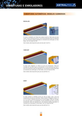 320
COBERTURAS E ENROLADORES
COBERTURAS AUTOMÁTICAS: MODELOS SUBMERSOS
O motor é instalado num fosso seco anexo à piscina. Ideal para piscinas
novas. A zona submersa que tem o eixo de enrolamento deve ser separada
por uma pequena parede levantada no momento da construção ou mais
tarde, com um dique de PVC.
Este modelo está disponível para piscinas até 11x23 m.
ROUSILLON
O motor redutor é instalado acima do nível da água, mas o eixo de
enrolamento encontra-se submerso. Neste modelo é obrigatório deixar 10
a 15 cm entre o rebordo da piscina e a linha de água. Pode ser utilizado
em piscinas novas ou já existentes. A zona submersa que tem o eixo de
enrolamento deve ser separada por uma pequena parede levantada no
momento da construção ou mais tarde, com um dique de PVC.
Este modelo está disponível para piscinas até 6x12 m.
CERET
O motor está integrado no interior do eixo de enrolamento. Pode ser
utilizado em piscinas novas ou já existentes. A zona submersa que tem o
eixo de enrolamento deve ser separada por uma pequena parede levantada
no momento da construção ou mais tarde, com um dique de PVC.
Este modelo está disponível para piscinas até 8x12 m.
CONFLENT
 