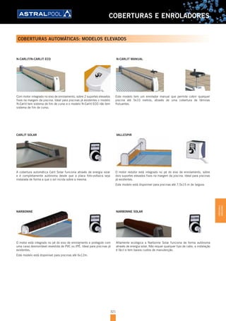 321
COBERTURAS E ENROLADORES
COBERTURAS AUTOMÁTICAS: MODELOS ELEVADOS
N-CARLIT/N-CARLIT ECO
Com motor integrado no eixo de enrolamento, sobre 2 suportes elevados
fixos na margem da piscina. Ideal para piscinas já existentes o modelo
N-Carlit tem sistema de fim de curso e o modelo N-Carlit ECO não tem
sistema de fim de curso.
N-CARLIT MANUAL
Este modelo tem um enrolador manual que permite cobrir qualquer
piscina até 5x10 metros, através de uma cobertura de lâminas
flutuantes.
A cobertura automática Calit Solar funciona através de energia solar
e é completamente autónoma desde que a placa foto-voltaica seja
instalada de forma a que o sol incida sobre a mesma.
CARLIT SOLAR VALLESPIR
O motor redutor está integrado no pé do eixo de enrolamento, sobre
dois suportes elevados fixos na margem da piscina. Ideal para piscinas
já existentes.
Este modelo está disponível para piscinas até 7,5x15 m de largura.
O motor está integrado no pé do eixo de enrolamento e protegido com
uma caixa desmontável revestida de PVC ou IPÊ. Ideal para piscinas já
existentes.
Este modelo está disponível para piscinas até 6x12m.
NARBONNE
Altamente ecológica a Narbonne Solar funciona de forma autónoma
através de energia solar. Não requer qualquer tipo de cabo, a instalação
é fácil e tem baixos custos de manutenção.
NARBONNE SOLAR
COBERTURASE
ENROLADORES
 