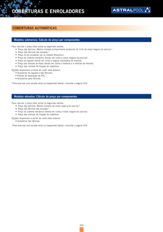 326
COBERTURAS E ENROLADORES
Modelos submersos: Cálculo do preço por componentes
Para calcular o preço total somar os seguintes valores.
•	 Preço das lâminas. Metros lineares (comprimento acrescido de 1mt) da maior largura da piscina.*
•	 Preço das lâminas das escadas.*
•	 Preço do kit encastrar (só no modelo Rousillon).
•	 Preço do sistema mecânico (tendo em conta a maior largura da piscina).
•	 Preço da vigueta (tendo em conta a largura necessária da mesma).
•	 Preço das tampas do fosso (tendo em conta o material e a medida da mesma).
•	 Preço das correias de fixação da cobertura
Opções disponíveis a somar ao custo total anterior:
•	Acessórios	da	vigueta	e	das	lâminas.
•	Parede	de	separação	de	PVC.
•	Acessórios	para	lâminas.
*Para piscinas com escada recta ou trapezoidal lateral, consultar a página 329.
Modelos elevados: Cálculo do preço por componentes
Para calcular o preço total somar os seguintes valores.
•	 Preço das lâminas. Metros lineares da maior largura da piscina.*
•	 Preço das lâminas das escadas.*
•	 Preço do sistema mecânico (tendo em conta a maior largura da piscina).
•	 Preço das correias de fixação da cobertura
Opções disponíveis a somar ao custo total anterior:
•	Acessórios	das	lâminas.
*Para piscinas com escada recta ou trapezoidal lateral, consultar a página 329.
COBERTURAS AUTOMÁTICAS
 