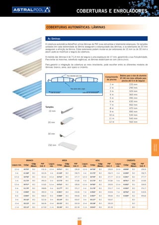 327
COBERTURAS E ENROLADORES
COBERTURAS AUTOMÁTICAS: LÂMINAS
As lâminas
A cobertura automática AstralPool utiliza lâminas de PVC ocas extrudidas e totalmente estanques. Os tampões
soldados em cada extremidade da lâmina asseguram a estanquidade das lâminas, e os extensores de 20 mm
asseguram a afinição da lâmina. Estes extensores podem mudar-se por extensores de 10 mm ou de 30 mm e
assim pode-se modificar a largura da cobertura.
A medida das lâminas é de 71,4 mm de largura e uma espessura de 17 mm, garantindo a sua flutuabilidade.
Para evitar as manchas, sobretudo orgânicas, as lâminas estabilizam-se com cálcio-zinco.
Para garantir a integração da cobertura ao meio envolvente, pode escolher entre os diferentes modelos de
lâminas: branco, areia, azul opaco e cinzento.
Face abaulada para cima
Face plana sobre a água
Lado da escada Lado eixo de enrolamento
Tampões
10 mm
20 mm
30 mm
150 mm
BRANCO AREIA AZUL CINZENTO
Largura máx. Código
Código
Alfanum.
PVP
Unit. €
Largura
máx.
Código
Código
Alfanum.
PVP
Unit. €
Largura
máx.
Código
Código
Alfanum.
PVP
Unit. €
Largura
máx.
Código
Código
Alfanum.
PVP
Unit. €
3,5 ml 34755D
B12 218,16 3,5 ml 34761D
B12 228,30 3,5 ml 34758D
B12 228,30 3,5 ml 40998D
B12 228,30
4 ml 31168D
B12 242,26 4 ml 31169D
B12 258,75 4 ml 31170D
B12 258,75 4 ml 41000D
B12 258,75
4,5 ml 34756D
B12 267,62 4,5 ml 34762D
B12 277,77 4,5 ml 34759D
B12 277,77 4,5 ml 41001D
B12 277,77
5 ml 31172D
B12 295,53 5 ml 31173D
B12 315,82 5 ml 31174D
B12 315,82 5 ml 40761D
B12 315,82
5,5 ml 34757D
B12 315,82 5,5 ml 34763D
B12 328,50 5,5 ml 34760D
B12 328,50 5,5 ml 41002D
B12 328,50
6 ml 31176D
B12 348,80 6 ml 31177D
B12 374,17 6 ml 31178D
B12 374,17 6 ml 41003D
B12 374,17
7 ml 31900D
B12 399,53 7 ml 31901D
B12 418,56 7 ml 31902D
B12 418,56 7 ml 40762D
B12 418,56
8 ml 31905D
B12 468,02 8 ml 31906D
B12 494,66 8 ml 31907D
B12 494,66 8 ml 41004D
B12 494,66
9 ml 35132D
B12 522,56 9 ml 35134D
B12 550,47 9 ml 35137D
B12 550,47 - - B12 -
10 ml 35133D
B12 566,96 10 ml 35135D
B12 593,59 10 ml 35138D
B12 593,59 - - B12 -
11 ml 33112D
B12 617,69 11 ml 35136D
B12 651,94 11 ml 33343D
B12 651,94 - - B12 -
Comprimento
da piscina
Bobine para o eixo de alumínio
Ø 146 mm (eixo utilizado para
piscina até 6 m de largura)
1 m 220 mm
2 m 290 mm
3 m 320 mm
4 m 360 mm
5 m 390 mm
6 m 430 mm
7 m 460 mm
8 m 470 mm
9 m 490 mm
10 m 530 mm
11 m 540 mm
12 m 560 mm
COBERTURASE
ENROLADORES
 