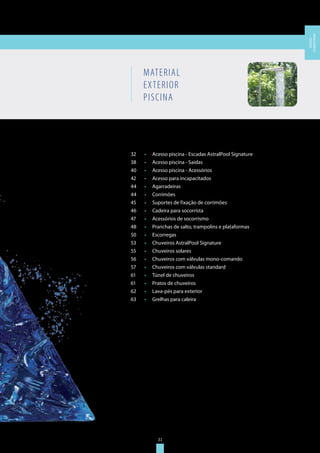 31
MATERIAL
EXTERIOR
PISCINA
32	 •	 Acesso piscina - Escadas AstralPool Signature
38	 •	 Acesso piscina - Saídas
40	 •	 Acesso piscina - Acessórios
42	 •	 Acesso para incapacitados
44	 •	 Agarradeiras
44	 •	 Corrimões
45	 •	 Suportes de fixação de corrimões
46	 •	 Cadeira para socorrista
47	 •	 Acessórios de socorrismo
48	 •	 Pranchas de salto, trampolins e plataformas
50	 •	 Escorregas
53	 •	 Chuveiros AstralPool Signature
55	 •	 Chuveiros solares
56	 •	 Chuveiros com válvulas mono-comando
57	 •	 Chuveiros com válvulas standard
61	 •	 Túnel de chuveiros
61	 •	 Pratos de chuveiros
62	 •	 Lava-pés para exterior
63	 •	 Grelhas para caleira
31
MATERIAL
EXTERIORPISCINA
 