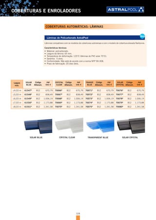 328
COBERTURAS E ENROLADORES
Lâminas de Policarbonato AstralPool
Lâminas compatíveis com os modelos de coberturas submersas e com o modelo de cobertura elevada Narbonne.
Características técnicas:
•	 Material: policarbonato.
•	 Largura da lâmina: 65 mm.
•	 Temperatura de deformação: 125°C (lâminas de PVC solar 75°C).
•	 Garantia: 5 anos.
•	 Conformidade: Não está de acordo com a norma NFP 90-308.
•	 Prazo de fabricação: 20 dias úteis.
Largura
máx.
SOLAR
BLUE
Código
Alfanum.
PVP
Unit. €
CRYSTAL
CLEAR
Código
Alfanum.
PVP
Unit. €
TRANSP.
BLUE
Código
Alfanum.
PVP
Unit. €
SOLAR
CRYSTAL
Código
Alfanum.
PVP
Unit. €
≤4,03 m 61547D
B12 670,79 70066D
B12 670,79 70071D
B12 670,79 70076D
B12 670,79
≤5,03 m 61548D
B12 838,49 70067D
B12 838,49 70072D
B12 838,49 70077D
B12 838,49
≤6,03 m 61549D
B12 1.006,19 70068D
B12 1.006,19 70073D
B12 1.006,19 70078D
B12 1.006,19
≤7,03 m 61550D
B12 1.173,88 70069D
B12 1.173,88 70074D
B12 1.173,88 70079D
B12 1.173,88
≤8,03 m 61551D
B12 1.341,58 70070D
B12 1.341,58 70075D
B12 1.341,58 70080D
B12 1.341,58
New
Lâminas de Policarbonato AstralPool
Lâminas compatíveis com os modelos de coberturas submersas e com o modelo de cobertura elevada Narbonne.
Características técnicas:
•	 Material: policarbonato.
•	 Largura da lâmina: 65 mm.
•	 Temperatura de deformação: 125°C (lâminas de PVC solar 75°C).
•	 Garantia: 5 anos.
•	 Conformidade: Não está de acordo com a norma NFP 90-308.
•	 Prazo de fabricação: 20 dias úteis.
New
COBERTURAS AUTOMÁTICAS: LÂMINAS
SOLAR BLUE CRYSTAL CLEAR TRANSPARENT BLUE SOLAR CRYSTAL
 