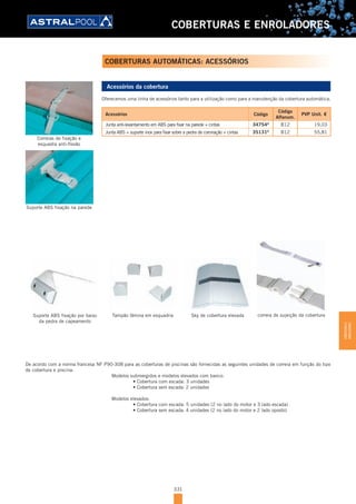 331
COBERTURAS E ENROLADORES
Acessórios da cobertura
Oferecemos uma linha de acessórios tanto para a utilização como para a manutenção da cobertura automática.
Acessórios Código
Código
Alfanum.
PVP Unit. €
Junta anti-levantamento em ABS para fixar na parede + cintas 34754D
B12 19,03
Junta ABS + suporte inox para fixar sobre a pedra de coronação + cintas 35131D
B12 55,81
De acordo com a norma francesa NF P90-308 para as coberturas de piscinas são fornecidas as seguintes unidades de correia em função do tipo
de cobertura e piscina:
Modelos submergidos e modelos elevados com banco:
	 	 •	Cobertura	com	escada:	3	unidades
	 	 •	Cobertura	sem	escada:	2	unidades
Modelos elevados:
	 	 •	Cobertura	com	escada:	5	unidades	(2	no	lado	do	motor	e	3	lado	escada)
	 	 •	Cobertura	sem	escada:	4	unidades	(2	no	lado	do	motor	e	2	lado	oposto)
Correias de fixação e
esquadra anti-flexão
Suporte ABS fixação na parede
correia de sujeição da coberturaSky de cobertura elevadaTampão lâmina em esquadriaSuporte ABS fixação por baixo
da pedra de capeamento
COBERTURAS AUTOMÁTICAS: ACESSÓRIOS
COBERTURASE
ENROLADORES
 