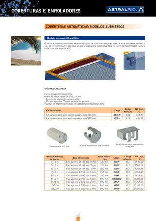 332
COBERTURAS E ENROLADORES
COBERTURAS AUTOMÁTICAS: MODELOS SUBMERSOS
Modelo submerso Roussillon
O motor é instalado num fosso seco anexo à piscina. Ideal para piscinas novas. A zona submersa que tem o
eixo de enrolamento deve ser separada por uma pequena parede levantada no momento da construção ou mais
tarde, com um dique de PVC.
KIT PARA ENCASTRAR
Inclui os seguintes elementos:
•	Veio	de	passar	cabos	de	210/310	mm.	 		 	
•	Suporte	de	rolamento	para	encastrar.
•	Peças	a	encastrar	(2)	para	suportes	da	vigueta.		 	
•	Juntas	de	impermeabilização	para	passamuros	de	passar	cabos.
Kit de encastrar Código
Código
Alfanum.
PVP Unit.
€
Kit para encastrar com veio de passar cabos 210 mm 31143D
B12 344,99
Kit para encastrar com veio de passar cabos 310 mm 33074D
B12 629,11
Suporte do rolamento para encastrar
Peça para encastrar para suportes
da viguetaPassamuros de 310 mm
Medidas máximas
da piscina
Eixo extrusionado
Motor redutor
Nm
Código
Código
Alfanum.
PVP Unit.
€
4x12 m Eixo alumínio Ø 146 esp. 5 mm 120 Nm 31144D
B12 3.490,52
5x12 m Eixo alumínio Ø 146 esp. 5 mm 120 Nm 31145D
B12 3.588,18
6x12 m Eixo alumínio Ø 196 esp. 5 mm 250 Nm 31146D
B12 4.307,34
7x15 m Eixo alumínio Ø 196 esp. 5 mm 250 Nm 31904D
B12 5.333,45
8x15 m Eixo alumínio Ø 196 esp. 5 mm 250 Nm 31909D
B12 5.628,97
8x16 m Eixo alumínio Ø 196 esp. 5 mm 600 Nm 31909-006D
B12 10.954,81
9x22 m Eixo aço inox Ø 300 esp. 2 mm 600 Nm 34767D
B12 14.704,07
10x22 m Eixo aço inox Ø 300 esp. 2 mm 600 Nm 34768D
B12 15.267,23
11x22 m Eixo aço inox Ø 300 esp. 2 mm 600 Nm 34769D
B12 16.040,92
 