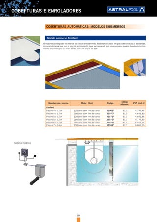 334
COBERTURAS E ENROLADORES
Modelo submerso Conflent
O motor está integrado no interior do eixo de enrolamento. Pode ser utilizado em piscinas novas ou já existentes.
A zona submersa que tem o eixo de enrolamento deve ser separada por uma pequena parede levantada no mo-
mento da construção ou mais tarde, com um dique de PVC.
Medidas máx. piscina Motor (Nm) Código
Código
Alfanum.
PVP Unit. €
Conflent
Piscina 4 x 12 m 120 (eixo sem fim de curso) 33069D
B12 4.747,46
Piscina 4 x 12 m 250 (eixo com fim de curso) 33070D
B12 4.649,80
Piscina 5 x 12 m 120 (eixo sem fim de curso) 33071D
B12 4.843,86
Piscina 5 x 12 m 250 (eixo com fim de curso) 33072D
B12 4.777,90
Piscina 6 x 12 m 250 (eixo com fim de curso) 33073D
B12 6.407,74
Piscina 7 x 14 m 250 (eixo com fim de curso) 33906D
B12 6.860,55
COBERTURAS AUTOMÁTICAS: MODELOS SUBMERSOS
Sistema mecânico
 