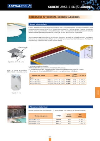 335
COBERTURAS E ENROLADORES
COBERTURAS AUTOMÁTICAS: MODELOS SUBMERSOS
Modelo submerso Ceret
O motor redutor é instalado acima do nível da água, mas o eixo de enrolamento encontra-se submerso. Neste
modelo é obrigatório deixar 10 a 15 cm entre o rebordo da piscina e a linha de água. Pode ser utilizado em
piscinas novas ou já existentes. A zona submersa que tem o eixo de enrolamento deve ser separada por uma
pequena parede levantada no momento da construção ou mais tarde, com um dique de PVC.
Tem as mesmas características técnicas do modelo Roussillon: facilidade de instalação tanto em piscina exis-
tente como em piscina a construir. Integra-se em perfeita harmonia com o ambiente da piscina. Facilidade na
manutenção já que o motor está situado ao nível da água.
A parte mecânica é composta por:
- Motor de 150 Nm equipado com um sistema de fim de curso.
- 2 suportes em inox: parte rolamento e parte motor com uma transmissão apenas de carretos.
- Uma caixa de alimentação 220 V/24 V com um interruptor de chave à distância.
Medidas máx. piscina Motor Código
Código
Alfanum.
PVP Unit. €
Ceret
Piscina 4 x 12 m 150 (eixo com fim de curso) 33759D
B12 6.060,21
Piscina 5 x 12 m 150 (eixo com fim de curso) 33760D
B12 6.159,15
Piscina 6 x 12 m 150 (eixo com fim de curso) 33761D
B12 6.272,03
Pé solar enrolador Ceret
Permite cobrir piscinas com máximo 6 x 12 m com escada, com cobertura de lâminas flutuantes.
Medidas máx. piscina Código
Código
Alfanum.
PVP
Unit. €
Piscina 4 x 12 m 45770D
B12 6.882,11
Piscina 5 x 12 m 45771D
B12 6.982,31
Piscina 6 x 12 m 45772D
B12 7.095,19
Suporte em inox
NÍVEL DE ÁGUA NECESSÁRIO:
120mm desde o rebordo da piscina.
Caixa de ligação
Captadores de fim de curso
COBERTURASE
ENROLADORES
 