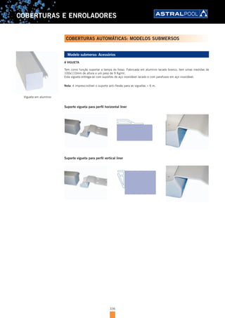 336
COBERTURAS E ENROLADORES
Modelo submerso: Acessórios
A VIGUETA
Tem como função suportar a tampa do fosso. Fabricada em alumínio lacado branco, tem umas medidas de
100x110mm de altura e um peso de 9 Kg/ml.
Esta vigueta entrega-se com suportes de aço inoxidável lacado e com parafusos em aço inoxidável.
Nota: é imprescindível o suporte anti-flexão para as viguetas > 6 m.
Suporte vigueta para perfil horizontal liner
Suporte vigueta para perfil vertical liner
Vigueta em alumínio
COBERTURAS AUTOMÁTICAS: MODELOS SUBMERSOS
 
