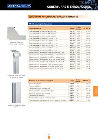 339
COBERTURAS E ENROLADORES
Modelo submergido: Acessórios
Diques de separação Código
Código
Alfanum.
PVP Unit. €
Dique de separação cor areia + inox 900 mm x 4 m 38515D
B12 697,60
Dique de separação cor areia + inox 900 mm x 5 m 38516D
B12 839,65
Dique de separação cor areia + inox 900 mm x 6 m 38517D
B12 982,98
Dique de separação cor areia + inox 1200 mm x 4 m 38518D
B12 876,44
Dique de separação cor areia + inox 1200 mm x 5 m 38519D
B12 1.052,74
Dique de separação cor areia + inox 1200 mm x 6 m 38520D
B12 1.231,58
Dique de separação cor areia + inox 1500 mm x 4 m 38521D
B12 1.061,62
Dique de separação cor areia + inox 1500 mm x 5 m 38522D
B12 1.287,38
Dique de separação cor areia + inox 1500 mm x 6 m 38523D
B12 1.515,69
Suportes inox em U de cor areia de H 900 mm a fixar sobre o muro 38736D
B12 357,68
Suportes inox em U de cor areia de H 1200 mm a fixar sobre o muro 38737D
B12 389,39
Suportes inox em U de cor areia de H 1500 mm a fixar sobre o muro 38738D
B12 446,46
Suportes inox em U de cor branca de H 1200 mm s/suporte vigueta 38549D
B12 346,26
Suportes inox em U de cor branca de H 1500 mm s/suporte vigueta 38550D
B12 395,73
Suportes inox em U de cor areia de H 900 mm s/suporte vigueta 38551D
B12 339,92
Suportes inox em U de cor areia de H 1200 mm s/suporte vigueta 38552D
B12 398,26
Suportes inox em U de cor areia de H 1500 mm s/suporte vigueta 38553D
B12 457,88
Recâmbios de kit de encastrar e a vigueta Código
Código
Alfanum.
PVP Unit. €
Passamuros 210 mm 31207D
B12 148,40
Passamuros 310 mm 33076D
B12 339,92
Passamuros 110 mm equipado liner 31211D
B12 362,75
Pré-encastramentos (2) suportes da vigueta 31208D
B12 121,76
Suporte de rolamento para encastrar 31209D
B12 100,20
Par de suportes da vigueta 31910D
B12 240,99
Par de suportes da vigueta perfil liner vertical 31210D
B12 254,94
Par de suportes da vigueta para fixar ao muro da piscina com tacos 32645D
B12 194,06
Suporte em U para fixar sobre
os suportes da vigueta
Suporte em U para fixar sobre
o muro
Prancha de dique com
reforço de aço inoxidável
COBERTURAS AUTOMÁTICAS: MODELOS SUBMERSOS
COBERTURASE
ENROLADORES
 