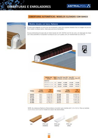 344
COBERTURAS E ENROLADORES
Modelos elevados com banco: Narbonne
O motor está integrado no pé do eixo de enrolamento, sobre dois suportes elevados fixos na margem da piscina.
Este modelo incorpora banco. Ideal para piscinas já existentes.
Os seus elementos principais são um motor tubular de 12V, 150 Nm com fim de curso, um interruptor de chave
com volta automática incorporado na tampa do pé e um quadro com um transformador de 220/12V.
Código
Código
Alfanum.
PVP
Unit. €
33432D
B12 4.763,95
33433D
B12 5.626,44
37112D
B12 5.882,64
41788D
B12 5.079,77
41789D
B12 5.834,45
41790D
B12 6.178,17
Código
Código
Alfanum.
PVP
Unit. €
37139D
B12 6.025,97
37140D
B12 6.726,10
37141D
B12 7.275,30
37109D
B12 6.547,26
37110D
B12 7.413,55
37111D
B12 7.852,40
Medidas máx.
piscina
Motor
(Nm)
Caixa PVC
cor branca
Caixa PVC
cor areia
Caixa PVC
cor madeira
Caixa IPÊ
Narbonne
Piscina 4 x 12 m 150 33432D
41788D
37139D
37109D
Piscina 5 x 12 m 150 33433D
41789D
37140D
37110D
Piscina 6 x 12 m 150 37112D
41790D
37141D
37111D
NOTA: As coberturas Narbonne Desmontáveis só existem para medidas até 11,0 x 5,0 m. Para as medidas
11,0 x 5,5 e 12,0 x 6,0 m modelo de caixa é não desmontável.
COBERTURAS AUTOMÁTICAS: MODELOS ELEVADOS COM BANCO
 