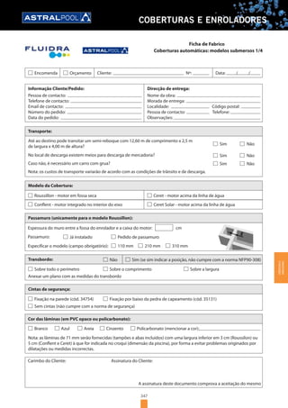 347
COBERTURAS E ENROLADORES
Coberturas automáticas: modelos submersos 1/4
Encomenda Orçamento Cliente: Nº: Data: / /
Informação Cliente/Pedido:
Pessoa de contacto:
Telefone de contacto:
Email de contacto:
Número do pedido:
Data do pedido:
Direcção de entrega:
Nome da obra:
Morada de entrega:
Localidade: Código postal:
Pessoa de contacto: Telefone:
Observações:
Transporte:
No local de descarga existem meios para descarga de mercadoria?
Modelo da Cobertura:
Roussillon - motor em fossa seca
Conflent - motor integrado no interior do eixo
Ceret - motor acima da linha de água
Ceret Solar - motor acima da linha de água
Passamuro (unicamente para o modelo Roussillon):
Espessura do muro entre a fossa do enrolador e a caixa do motor: cm
Passamuro:
Especificar o modelo (campo obrigatório):
Já instalado Pedido de passamuro
110 mm 210 mm 310 mm
Sobre todo o perímetro
Anexar um plano com as medidas do transbordo
Sobre o comprimento
Transbordo: Não Sim (se sim indicar a posição, não cumpre com a norma NFP90-308)
Sobre a largura
Fixação na parede (cód. 34754) Fixação por baixo da pedra de capeamento (cód. 35131)
Cintas de segurança:
Sem cintas (não cumpre com a norma de segurança)
Cor das lâminas (em PVC opaco ou policarbonato):
Nota: as lâminas de 71 mm serão fornecidas (tampões e abas incluídos) com uma largura inferior em 3 cm (Roussilon) ou
5 cm (Conflent e Ceret) à que for indicada no croqui (dimensão da piscina), por forma a evitar problemas originados por
dilatações ou medidas incorrectas.
Carimbo do Cliente: Assinatura do Cliente:
A assinatura deste documento comprova a aceitação do mesmo
Branco Azul Areia Cinzento Policarbonato (mencionar a cor):
Até ao destino pode transitar um semi-reboque com 12,60 m de comprimento x 2,5 m
de largura x 4,00 m de altura?
Caso não, é necessário um carro com grua?
Nota: os custos de transporte variarão de acordo com as condições de trânsito e de descarga.
Sim Não
Sim Não
Sim Não
Ficha de Fabrico
COBERTURASE
ENROLADORES
 