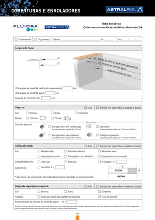 348
COBERTURAS E ENROLADORES
Coberturas automáticas: modelos submersos 2/4
Largura da fossa:
Vigueta:
Cor:
(1)
(2)
(1) Largura ao nível da pedra de capeamento: cm
(2) Largura ao nível da água: cm
Largura ao nível do eixo: cm
Não Sim (se sim preencher o quadro a baixo)
Branco Areia Cinzento
Altura: 110 mm 70 mm
Suporte vigueta:
Para piscinas em construção
(unicamente para vigueta de 110 mm)
Para piscinas já existentes
(unicamente para vigueta de 110 mm)
Ajustável
(disponível para vigueta de 110 mm e de 70mm)
Fixação na parede
(disponível para vigueta de 110 mm e de 70mm)
Tampa de caixa:
Cor:
Não Sim (se sim preencher o quadro a baixo)
Madeira Ipê Alumínio branco
Comprimento (P):
Alumínio areia
Alumínio cinzento Compósito cor madeira* Compósito cor cinzenta*
700 mm 950 mm
À media: L =
FOSSA
PISCINA* As tampas de compósito não estão disponíveis à medida no comprimento.
Largura (L):
À media*: P =
Dique de separação e suporte:
Cor:
Não Sim (se sim preencher o quadro a baixo)
Branco Areia
Profundidade da piscina ao nível do dique:
Cinzento
Fixar por baixo do suporte da vigueta Fixar na parede
H =
Fixação:
Nota: Se o dique não está situado numa parte da piscina com fundo plano em toda a largura da mesma (por exemplo: piscina com boleado entre o fundo e a parede),
enviar obrigatoriamente uma vista em corte da piscina e indicar onde está situado
Encomenda Orçamento Cliente: Nº: Data: / /
Ficha de Fabrico
 