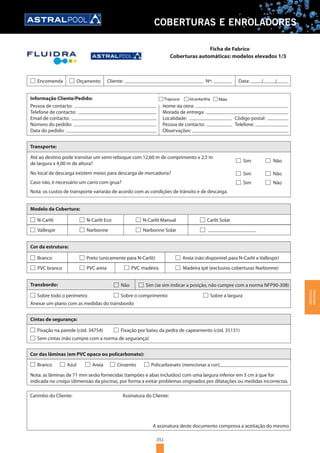 351
COBERTURAS E ENROLADORES
Coberturas automáticas: modelos elevados 1/3
Encomenda Orçamento Cliente: Nº: Data: / /
Informação Cliente/Pedido:
Pessoa de contacto:
Telefone de contacto:
Email de contacto:
Número do pedido:
Data do pedido:
Direcção de entrega:
Nome da obra:
Morada de entrega:
Localidade: Código postal:
Pessoa de contacto: Telefone:
Observações:
Transporte:
No local de descarga existem meios para descarga de mercadoria?
Modelo da Cobertura:
N-Carlit
Vallespir
Cor da estrutura:
Sobre todo o perímetro
Anexar um plano com as medidas do transbordo
Sobre o comprimento
Transbordo: Não Sim (se sim indicar a posição, não cumpre com a norma NFP90-308)
Sobre a largura
Fixação na parede (cód. 34754) Fixação por baixo da pedra de capeamento (cód. 35131)
Cintas de segurança:
Sem cintas (não cumpre com a norma de segurança)
Cor das lâminas (em PVC opaco ou policarbonato):
Nota: as lâminas de 71 mm serão fornecidas (tampões e abas incluídos) com uma largura inferior em 3 cm à que for
indicada no croqui (dimensão da piscina), por forma a evitar problemas originados por dilatações ou medidas incorrectas.
Carimbo do Cliente: Assinatura do Cliente:
A assinatura deste documento comprova a aceitação do mesmo
Branco Azul Areia Cinzento Policarbonato (mencionar a cor):
Até ao destino pode transitar um semi-reboque com 12,60 m de comprimento x 2,5 m
de largura x 4,00 m de altura?
Caso não, é necessário um carro com grua?
Nota: os custos de transporte variarão de acordo com as condições de trânsito e de descarga.
Sim Não
Sim Não
Sim Não
N-Carlit Eco
Narbonne
N-Carlit Manual
Narbonne Solar
Carlit Solar
Branco
PVC branco
Preto (unicamente para N-Carlit)
PVC areia PVC madeira
Areia (não disponível para N-Carlit e Vallespir)
Madeira Ipê (exclusivo coberturas Narbonne)
Ficha de Fabrico
COBERTURASE
ENROLADORES
 