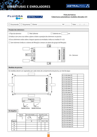352
COBERTURAS E ENROLADORES
Posição dos skimmers:
Medidas da piscina:
As medidas devem ser registadas por cada metro de comprimento da piscina, ao nível da água
1) Tipo de skimmer:
2) Indicar com uma cruz sobre o plano a baixo a posição dos skimmers na piscina
3) Se os skimmers estão sobre a largura oposta ao enrolador, indicar as medias S1 e S2
Não Saliente Saliente em: cm
Sem skimmer (indicar o sistema de filtração e anexar um plano do grupo de filtração)
SK
SK
SK
SK
SK
=S1
=S2
SK = Skimmer
ENROLADOR
Skimmernafossa
ENROLADOR
A
B C
D
Medida correcta Medida incorrecta
Os ângulos:
Diagonais
AC BD
B
D
C
P2
A
R
Recto
Ângulos P P1
Chanfro (cm)Arredondado (cm)
R
P
P1 largura
P2 comprimento
a 1 m do topo CD
a 2 m do topo CD
a 3 m do topo CD
a 4 m do topo CD
a 5 m do topo CD
a 6 m do topo CD
a 7 m do topo CD
a 8 m do topo CD
a 9 m do topo CD
a 10 m do topo CD
a 11 m do topo CD
a 12 m do topo CD
a 13 m do topo CD
a 14 m do topo CD
a 15 m do topo CD
a 16 m do topo CD
a 17 m do topo CD
a 18 m do topo CD
a 19 m do topo CD
a 20 m do topo CD
a 21 m do topo CD
a 22 m do topo CD
a 23 m do topo CD
a 24 m do topo CD
a 25 m do topo CD
Encomenda Orçamento Cliente: Nº: Data: / /
Coberturas automáticas: modelos elevados 2/3
Ficha de Fabrico
 