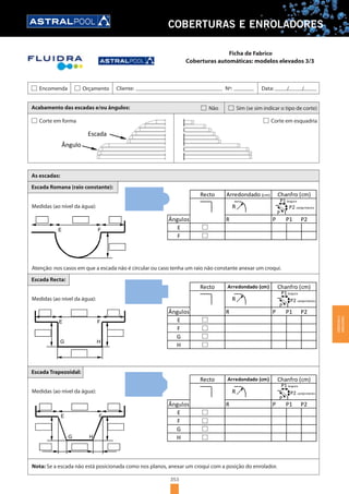353
COBERTURAS E ENROLADORES
Acabamento das escadas e/ou ângulos: Não Sim (se sim indicar o tipo de corte)
Ângulo
Escada
Corte em forma Corte em esquadria
As escadas:
Escada Romana (raio constante):
FE
Medidas (ao nível da água):
Atenção: nos casos em que a escada não é circular ou caso tenha um raio não constante anexar um croqui.
R P P1 P2Ângulos
Recto Arredondado (cm) Chanfro (cm)
E
F
P
R
P1 largura
P2 comprimento
Escada Recta:
Medidas (ao nível da água):
Escada Trapezoidal:
Medidas (ao nível da água):
FE
G H
R P P1 P2
E
Recto Arredondado (cm) Chanfro (cm)
Ângulos
G
F
H
R
P
P1 largura
P2 comprimento
Nota: Se a escada não está posicionada como nos planos, anexar um croqui com a posição do enrolador.
FE
G H
R P P1 P2
E
Recto Arredondado (cm) Chanfro (cm)
Ângulos
G
F
H
R
P
P1 largura
P2 comprimento
Encomenda Orçamento Cliente: Nº: Data: / /
Coberturas automáticas: modelos elevados 3/3
Ficha de Fabrico
COBERTURASE
ENROLADORES
 