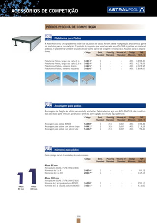 358
ACESSÓRIOS DE COMPETIÇÃO
PÓDIOS PISCINA DE COMPETIÇÃO
Plataforma para Pódios
A AstralPool criou uma plataforma onde fixar os pódios de saída. Através desta incorporação ampliámos a gama
de produtos para a competição. O produto é composto por uma bancada em AISI-304 e grelhas em material
plástico. A plataforma também se pode utilizar como painel de viragem e incorpora as fixações para os separa-
dores.
Plataforma Pódios, largura da calha 2 m 34213B
1 - - A01 3.893,40
Plataforma Pódios, largura da calha 2,5 m 34214B
1 - - A01 4.279,65
Plataforma Pódios, extremo direito 34215B
1 - - A01 2.023,95
Plataforma Pódios, extremo esquerdo 34216B
1 - - A01 1.854,00
Ancoragem para pódios
Ancoragens de fixação ao pódio para embutir em betão. Fabricadas em aço inox AISI-304/316, são constituí-
das pela base para embutir, parafusos e anilhas, com ligação ao circuito equipotencial.
Ancoragem para pódios BCN03 54460B
1 2,4 0,02 A01 199,31
Ancoragem para pódios com pé em chapa 54461B
1 3,5 0,02 A01 113,56
Ancoragem para pódios com pé em tubo 54462B
1 2,4 0,02 A01 99,40
Números para pódios
Cada código inclui 4 unidades de cada número.
Altura 80 mm
(Para podiums 00146-27578-19958-27836)
Números de 1 a 6 28616B
1 - - - 81,11
Números de 1 a 10 28617B
1 - - - 142,14
Altura 100 mm
(Para podiums 00146-27578-19958-27836)
Números de 1 a 6 para podiums BCN03 34200B
1 - - - 295,10
Números de 1 a 10 para podiums BCN03 34201B
1 - - - 515,00
Código Emb. Peso Kg Volume m3
Código PVP
Standard Standard Standard Alfanum. Unit. €
Código Emb. Peso Kg Volume m3
Código PVP
Standard Standard Standard Alfanum. Unit. €
Código Emb. Peso Kg Volume m3
Código PVP
Standard Standard Standard Alfanum. Unit. €
Altura
80 mm
Altura
100 mm
 